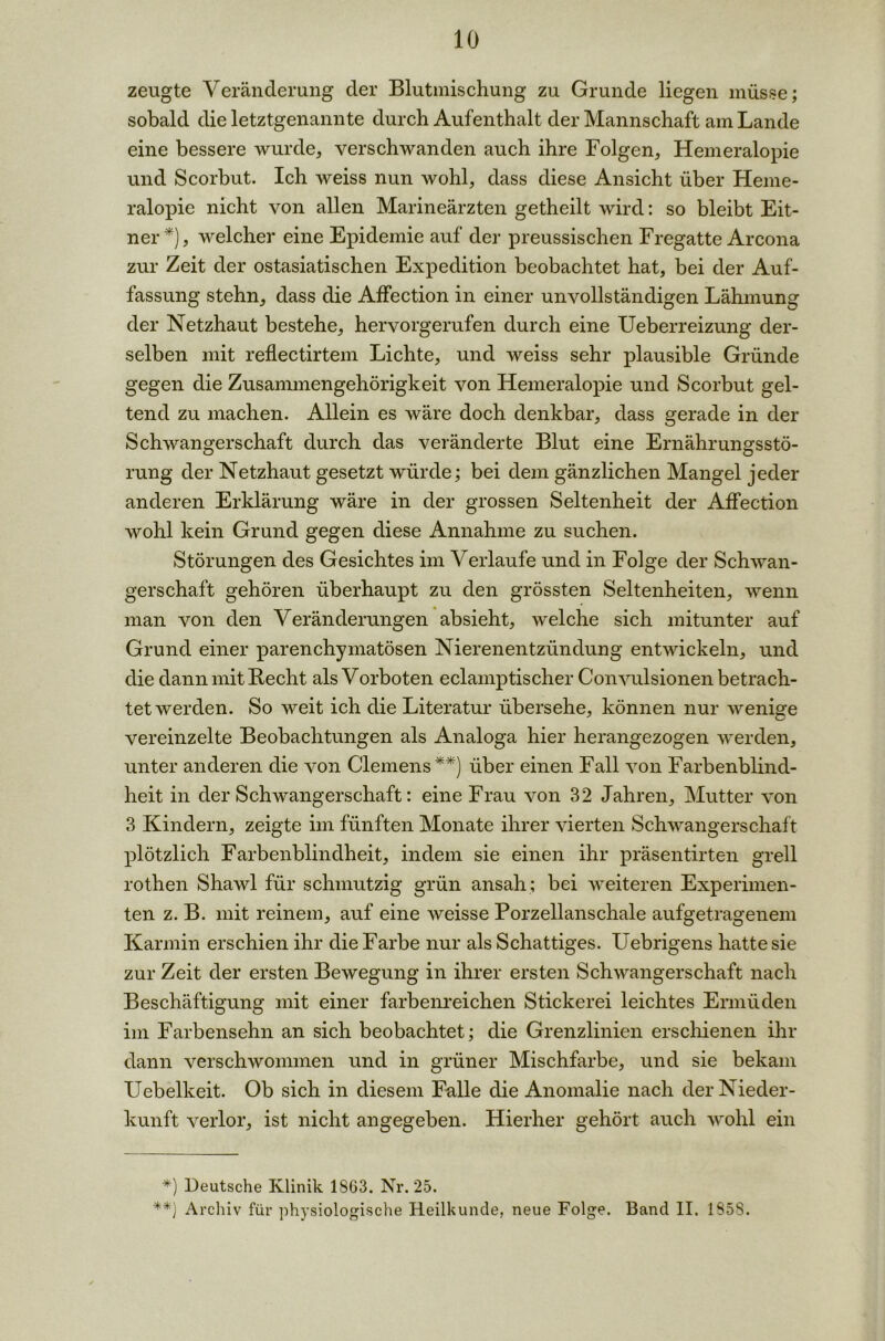 zeugte Veränderung der Blutmischung zu Grunde liegen müsse; sobald die letztgenannte durch Aufenthalt der Mannschaft am Lande eine bessere wurde, verschwanden auch ihre Folgen, Hemeralopie und Scorbut. Ich weiss nun wohl, dass diese Ansicht über Heme- ralopie nicht von allen Marineärzten getheilt wird: so bleibt Eit- ner *), welcher eine Epidemie auf der preussischen Fregatte Arcona zur Zeit der ostasiatischen Expedition beobachtet hat, bei der Auf- fassung stehn, dass die AfFection in einer unvollständigen Lähmung der Netzhaut bestehe, hervorgerufen durch eine Ueberreizung der- selben mit reflectirtem Lichte, und weiss sehr plausible Gründe gegen die Zusammengehörigkeit von Hemeralopie und Scorbut gel- tend zu machen. Allein es wäre doch denkbar, dass gerade in der Schwangerschaft durch das veränderte Blut eine Ernährungsstö- rung der Netzhaut gesetzt würde; bei dem gänzlichen Mangel jeder anderen Erklärung wäre in der grossen Seltenheit der AfFection wohl kein Grund gegen diese Annahme zu suchen. Störungen des Gesichtes im Verlaufe und in Folge der Schwan- gerschaft gehören überhaupt zu den grössten Seltenheiten, wenn man von den Veränderungen absieht, welche sich mitunter auf Grund einer parenchymatösen Nierenentzündung entwickeln, und die dann mit Recht als Vorboten eclamptischer Convulsionen betrach- tetwerden. So weit ich die Literatur übersehe, können nur wenige vereinzelte Beobachtungen als Analoga hier herangezogen werden, unter anderen die von Clemens**) über einen Fall von Farbenblind- heit in der Schwangerschaft: eine Frau von 32 Jahren, Mutter von 3 Kindern, zeigte im fünften Monate ihrer vierten Schwangerschaf t plötzlich Farbenblindheit, indem sie einen ihr präsentirten grell rothen Shawl für schmutzig grün ansah ; bei weiteren Experimen- ten z. B. mit reinem, auf eine weisse Porzellanschale aufgetragenem Karmin erschien ihr die Farbe nur als Schattiges. Uebrigens hatte sie zur Zeit der ersten Bewegung in ihrer ersten Schwangerschaft nach Beschäftigung mit einer farbenreichen Stickerei leichtes Ermüden im Farbensehn an sich beobachtet; die Grenzlinien erschienen ihr dann verschwommen und in grüner Mischfarbe, und sie bekam Uebelkeit. Ob sich in diesem Falle die Anomalie nach der Nieder- kunft verlor, ist nicht angegeben. Hierher gehört auch wohl ein *) Deutsche Klinik 1863. Nr. 25. **) Archiv für physiologische Heilkunde, neue Folge. Band II. 1S5S.