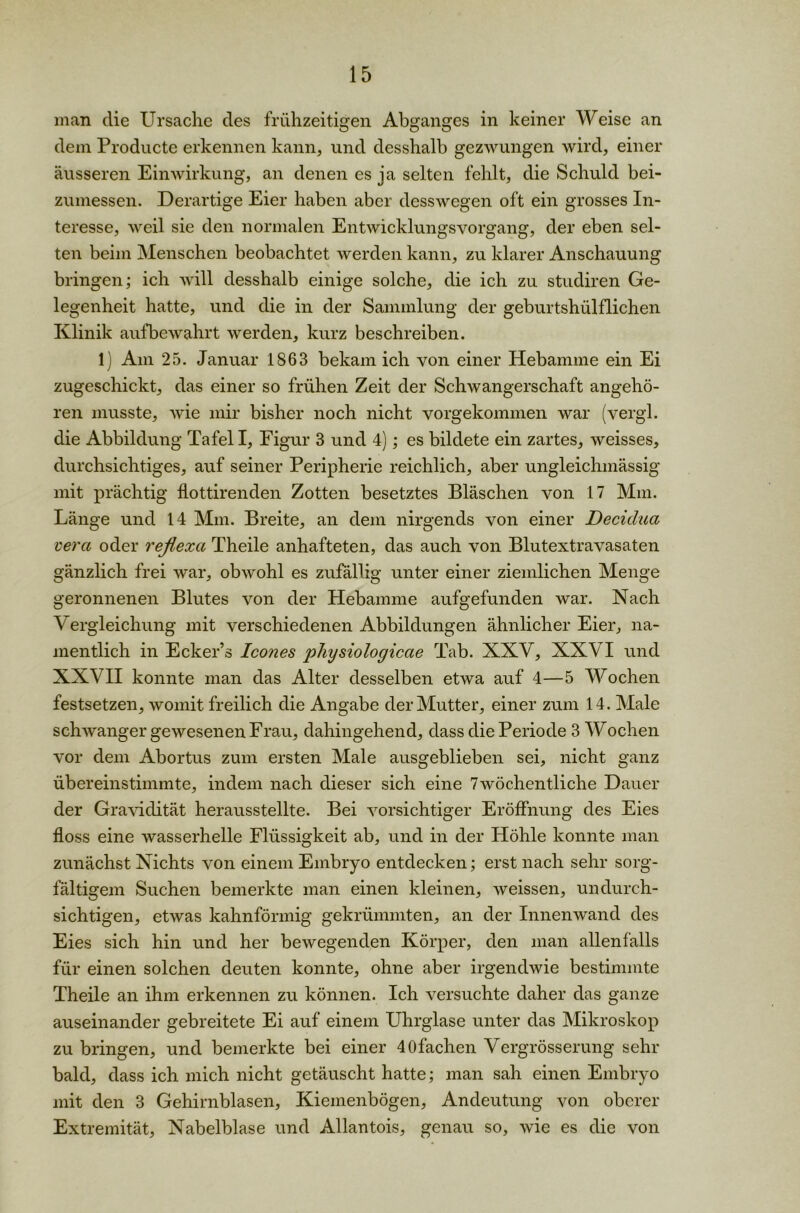 man die Ursache des frühzeitigen Abganges in keiner Weise an dem Producte erkennen kann, und desshalb gezwungen wird, einer äusseren Einwirkung, an denen es ja selten fehlt, die Schuld bei- zumessen. Derartige Eier haben aber desswegen oft ein grosses In- teresse, weil sie den normalen Entwicklungsvorgang, der eben sel- ten beim Menschen beobachtet werden kann, zu klarer Anschauung bringen; ich will desshalb einige solche, die ich zu studiren Ge- legenheit hatte, und die in der Sammlung der geburtshülflichen Klinik aufbewahrt werden, kurz beschreiben. 1) Am 25. Januar 1863 bekam ich von einer Hebamme ein Ei zugeschickt, das einer so frühen Zeit der Schwangerschaft angehö- ren musste, wie mir bisher noch nicht vorgekommen war (vergl. die Abbildung Tafel I, Figur 3 und 4); es bildete ein zartes, weisses, durchsichtiges, auf seiner Peripherie reichlich, aber ungleichmässig mit prächtig flottirenden Zotten besetztes Bläschen von 17 Mm. Länge und 14 Mm. Breite, an dem nirgends von einer Decidua vera oder reflexa Theile anhafteten, das auch von Blutextravasaten gänzlich frei war, obwohl es zufällig unter einer ziemlichen Menge geronnenen Blutes von der Hebamme aufgefunden war. Nach V ergleichung mit verschiedenen Abbildungen ähnlicher Eier, na- mentlich in Ecker’s Icones physiologiccie Tab. XXY, XXVI und XXVII konnte man das Alter desselben etwa auf 4—5 Wochen festsetzen, womit freilich die Angabe der Mutter, einer zum 14. Male schwanger gewesenen Frau, dahingehend, dass die Periode 3 Wochen vor dem Abortus zum ersten Male ausgeblieben sei, nicht ganz übereinstimmte, indem nach dieser sich eine 7wöchentliche Dauer der Gravidität herausstellte. Bei vorsichtiger Eröffnung des Eies floss eine wasserhelle Flüssigkeit ab, und in der Höhle konnte man zunächst Nichts von einem Embryo entdecken; erst nach sehr sorg- fältigem Suchen bemerkte man einen kleinen, weissen, undurch- sichtigen, etwas kahnförmig gekrümmten, an der Innenwand des Eies sich hin und her bewegenden Körper, den man allenfalls für einen solchen deuten konnte, ohne aber irgendwie bestimmte Theile an ihm erkennen zu können. Ich versuchte daher das ganze auseinander gebreitete Ei auf einem Uhrglase unter das Mikroskop zu bringen, und bemerkte bei einer 40fachen Vergrösserung sehr bald, dass ich mich nicht getäuscht hatte; man sah einen Embryo mit den 3 Gehirnblasen, Kiemenbögen, Andeutung von oberer Extremität, Nabelblase und Allantois, genau so, wie es die von
