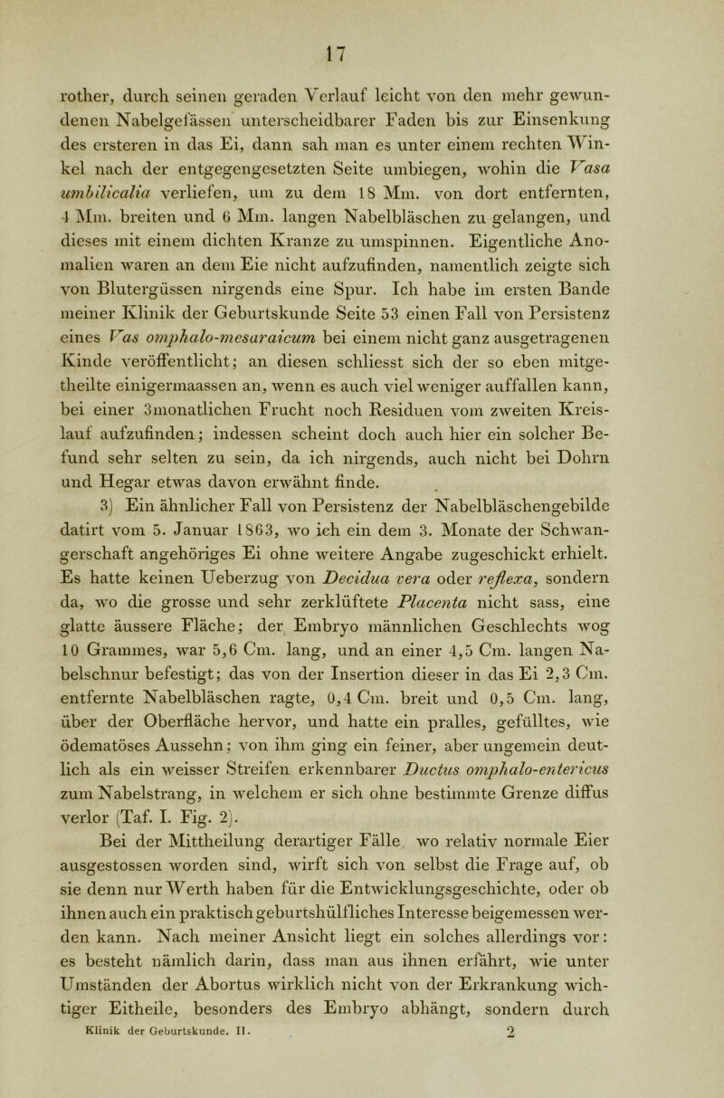 rother, durch seinen geraden Verlauf leicht von den mehr gewun- denen Nabelgefässen unterscheidbarer Faden bis zur Einsenkung des ersteren in das Ei, dann sah man es unter einem rechten Win- kel nach der entgegengesetzten Seite umbiegen, wohin die Vasa umbilicalia verliefen, um zu dem 18 Mm. von dort entfernten, 4 Mm. breiten und 6 Mm. langen Nabelbläschen zu gelangen, und dieses mit einem dichten Kranze zu umspinnen. Eigentliche Ano- malien waren an dem Eie nicht aufzufinden, namentlich zeigte sich von Blutergüssen nirgends eine Spur. Ich habe im ersten Bande meiner Klinik der Geburtskunde Seite 53 einen Fall von Persistenz eines Vas omphalo-mesaraicum bei einem nicht ganz ausgetragenen Kinde veröffentlicht; an diesen schliesst sich der so eben mitge- theilte einigermaassen an, wenn es auch viel weniger auffallen kann, bei einer Smonatlichen Frucht noch Residuen vom zweiten Kreis- lauf aufzufinden; indessen scheint doch auch hier ein solcher Be- fund sehr selten zu sein, da ich nirgends, auch nicht bei Dohrn und Hegar etwas davon erwähnt finde. 3) Ein ähnlicher Fall von Persistenz der Nabelbläschengebilde datirt vom 5. Januar 1863, wo ich ein dem 3. Monate der Schwan- gerschaft angehöriges Ei ohne weitere Angabe zugeschickt erhielt. Es hatte keinen Ueberzug von Decidua vera oder reßexa, sondern da, wo die grosse und sehr zerklüftete Placenta nicht sass, eine glatte äussere Fläche; der Embryo männlichen Geschlechts wog 10 Grammes, war 5,6 Cm. lang, und an einer 4,5 Cm. langen Na- belschnur befestigt; das von der Insertion dieser in das Ei 2,3 Cm. entfernte Nabelbläschen ragte, 0,4 Cm. breit und 0,5 Cm. lang, über der Oberfläche hervor, und hatte ein pralles, gefülltes, wie ödematöses Aussehn; von ihm ging ein feiner, aber ungemein deut- lich als ein weisser Streifen erkennbarer Ductus omplialo-enter icus zum Nabelstrang, in welchem er sich ohne bestimmte Grenze diffus verlor (Taf. I. Fig. 2). Bei der Mittheilung derartiger Fälle, wo relativ normale Eier ausgestossen worden sind, wirft sich von selbst die Frage auf, ob sie denn nur Werth haben für die Entwicklungsgeschichte, oder ob ihnen auch ein praktisch geburtshülfliches Interesse beigemessen wer- den kann. Nach meiner Ansicht liegt ein solches allerdings vor: es besteht nämlich darin, dass man aus ihnen erfährt, wie unter Umständen der Abortus wirklich nicht von der Erkrankung wich- tiger Eitheile, besonders des Embryo abhängt, sondern durch Klinik der Geburtskunde. II. 2