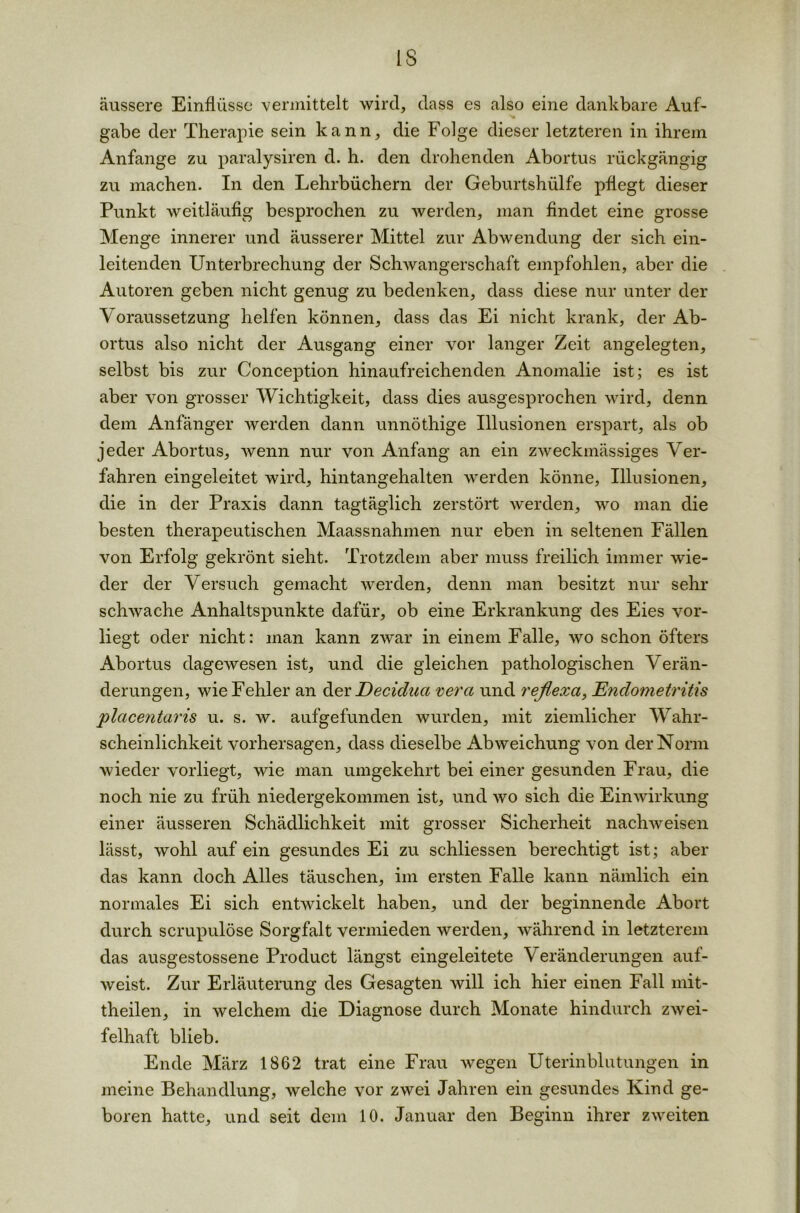 IS äussere Einflüsse vermittelt wird, dass es also eine dankbare Auf- gäbe der Therapie sein kann, die Folge dieser letzteren in ihrem Anfänge zu paralysiren d. h. den drohenden Abortus rückgängig zu machen. In den Lehrbüchern der Geburtshülfe pflegt dieser Punkt weitläufig besprochen zu werden, man findet eine grosse Menge innerer und äusserer Mittel zur Abwendung der sich ein- leitenden Unterbrechung der Schwangerschaft empfohlen, aber die Autoren geben nicht genug zu bedenken, dass diese nur unter der Voraussetzung helfen können, dass das Ei nicht krank, der Ab- ortus also nicht der Ausgang einer vor langer Zeit angelegten, selbst bis zur Conception hinaufreichenden Anomalie ist; es ist aber von grosser Wichtigkeit, dass dies ausgesprochen wird, denn dem Anfänger werden dann unnöthige Illusionen erspart, als ob jeder Abortus, wenn nur von Anfang an ein zweckmässiges Ver- fahren eingeleitet wird, hintangehalten werden könne, Illusionen, die in der Praxis dann tagtäglich zerstört werden, wo man die besten therapeutischen Maassnahmen nur eben in seltenen Fällen von Erfolg gekrönt sieht. Trotzdem aber muss freilich immer wie- der der Versuch gemacht werden, denn man besitzt nur sehr schwache Anhaltspunkte dafür, ob eine Erkrankung des Eies vor- liegt oder nicht: man kann zwar in einem Falle, wo schon öfters Abortus dagewesen ist, und die gleichen pathologischen Verän- derungen, wie Fehler an der Decidua vera und reflexa, Endometritis placentaris u. s. w. aufgefunden wurden, mit ziemlicher Wahr- scheinlichkeit Vorhersagen, dass dieselbe Abweichung von der Norm wieder vorliegt, wie man umgekehrt bei einer gesunden Frau, die noch nie zu früh niedergekommen ist, und wo sich die Einwirkung einer äusseren Schädlichkeit mit grosser Sicherheit nachweisen lässt, wohl auf ein gesundes Ei zu schliessen berechtigt ist; aber das kann doch Alles täuschen, im ersten Falle kann nämlich ein normales Ei sich entwickelt haben, und der beginnende Abort durch scrupulöse Sorgfalt vermieden werden, während in letzterem das ausgestossene Product längst eingeleitete Veränderungen auf- weist. Zur Erläuterung des Gesagten will ich hier einen Fall mit- theilen, in welchem die Diagnose durch Monate hindurch zwei- felhaft blieb. Ende März 1862 trat eine Frau wegen Uterinblutungen in meine Behandlung, welche vor zwei Jahren ein gesundes Kind ge- boren hatte, und seit dem 10. Januar den Beginn ihrer zweiten