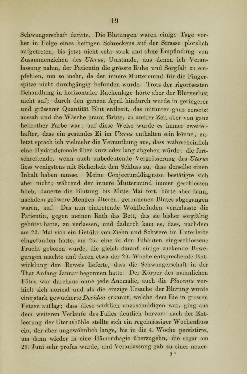 Schwangerschaft datirte. Die Blutungen waren einige Tage vor- her in Folge eines heftigen Schreckens auf der Strasse plötzlich aufgetreten, bis jetzt nicht sehr stark und ohne Empfindung von Zusammenziehen des Uterus, Umstände, aus denen ich Veran- lassung nahm, der Patientin die grösste Ruhe und Sorgfalt zu em- pfehlen, um so mehr, da der innere Muttermund für die Finger- spitze nicht durchgängig befunden wurde. Trotz der rigorosesten Behandlung in horizontaler Rückenlage hörte aber der Blutverlust nicht auf; durch den ganzen April hindurch wurde in geringerer und grösserer Quantität Blut entleert, das mitunter ganz zersetzt aussah und die Wäsche braun färbte, zu andrer Zeit aber von ganz hellrother Farbe war; auf diese Weise wurde es immer zweifel- hafter, dass ein gesundes Ei im Uterus enthalten sein könne, zu- letzt sprach ich vielmehr die Vermuthung aus, dass wahrscheinlich eine Hydatidenmole über kurz oder lang abgehen würde; die fort- schreitende, wenn auch unbedeutende Vergrösserung des Uterus liess wenigstens mit Sicherheit den Schluss zu, dass derselbe einen Inhalt haben müsse. Meine Conjecturaldiagnose bestätigte sich aber nicht; während der innere Muttermund immer geschlossen blieb, dauerte die Blutung bis Mitte Mai fort, hörte aber dann, nachdem grössere Mengen älteren, geronnenen Blutes abgegangen waren, auf. Das nun eintretende Wohlbefinden veranlasste die Patientin, gegen meinen Rath das Bett, das sie bisher sorgfältig gehütet hatte, zu verlassen, und dadurch kam es, dass, nachdem am 23. Mai sich ein Gefühl von Ziehn und Schwere im Unterleibe eingefunden hatte, am 25. eine in den Eihäuten eingeschlossene Frucht geboren wurde, die gleich darauf einige zuckende Bewe- gungen machte und deren etwa der 20. Woche entsprechende Ent- wicklung den Beweis lieferte, dass die Schwangerschaft in der That Anfang Januar begonnen hatte. Der Körper des männlichen Fötus war durchaus ohne jede Anomalie, auch die Placenta ver- hielt sich normal und als die einzige Ursache der Blutung wurde eine stark gewucherte Decidua erkannt, welche dem Eie in grossen Fetzen auf lag; dass diese wirklich anzuschuldigen war, ging aus dem weiteren Verlaufe des Falles deutlich hervor: nach der Ent- leerung der Uterushöhle stellte sich ein regelmässiger Wochenfluss ein, der aber ungewöhnlich lange, bis in die 4. Woche persistirte, um dann wieder in eine Hämorrhagie überzugehn, die sogar am 29. Juni sehr profus wurde, und Veranlassung gab zu einer neuer- 2*