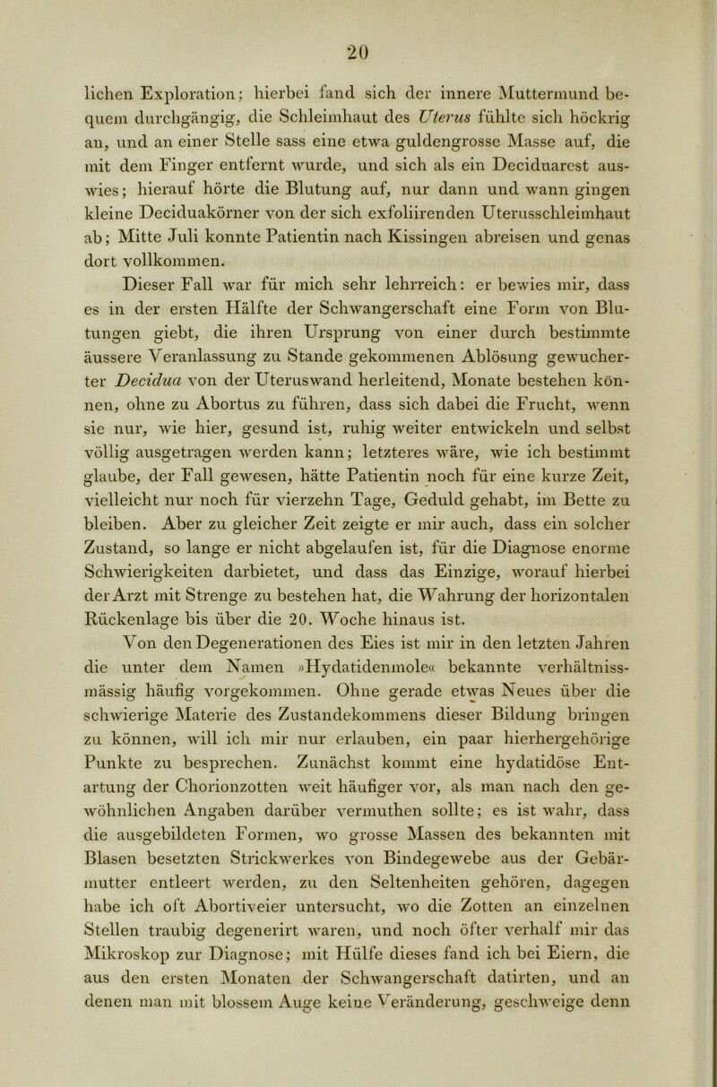 liehen Exploration; hierbei land sich der innere Muttermund be- quem durchgängig, die Schleimhaut des Uterus fühlte sich höckrig an, und an einer Stelle sass eine etwa guldengrosse Masse auf, die mit dem Finger entfernt wurde, und sich als ein Deciduarest aus- wies ; hierauf hörte die Blutung auf, nur dann und wann gingen kleine Deciduakörner von der sich exfoliirenden Uterusschleimhaut ab; Mitte Juli konnte Patientin nach Kissingen abreisen und genas dort vollkommen. Dieser Fall war für mich sehr lehrreich: er bewies mir, dass es in der ersten Hälfte der Schwangerschaft eine Form von Blu- tungen giebt, die ihren Ursprung von einer durch bestimmte äussere Veranlassung zu Stande gekommenen Ablösung gewucher- ter Decidua von der Uteruswand herleitend, Monate bestehen kön- nen, ohne zu Abortus zu führen, dass sich dabei die Frucht, wenn sie nur, wie hier, gesund ist, ruhig weiter entwickeln und selbst völlig ausgetragen werden kann; letzteres wäre, wie ich bestimmt glaube, der Fall gewesen, hätte Patientin noch für eine kurze Zeit, vielleicht nur noch für vierzehn Tage, Geduld gehabt, im Bette zu bleiben. Aber zu gleicher Zeit zeigte er mir auch, dass ein solcher Zustand, so lange er nicht abgelaufen ist, für die Diagnose enorme Schwierigkeiten darbietet, und dass das Einzige, worauf hierbei der Arzt mit Strenge zu bestehen hat, die Wahrung der horizontalen Bückenlage bis über die 20. Woche hinaus ist. Von den Degenerationen des Eies ist mir in den letzten Jahren die unter dem Namen »Hydatidenmole« bekannte verhältniss- mässig häufig vorgekommen. Ohne gerade etwas Neues über die schwierige Materie des Zustandekommens dieser Bildung bringen zu können, will ich mir nur erlauben, ein paar hierhergehörige Punkte zu besprechen. Zunächst kommt eine hydatidöse Ent- artung der Chorionzotten weit häufiger vor, als man nach den ge- wöhnlichen Angaben darüber vermuthen sollte; es ist wahr, dass die ausgebildeten Formen, wo grosse Massen des bekannten mit Blasen besetzten Strickwerkes von Bindegewebe aus der Gebär- mutter entleert werden, zu den Seltenheiten gehören, dagegen habe ich oft Abortiveier untersucht, wo die Zotten an einzelnen Stellen traubig degenerirt waren, und noch öfter verhall mir das Mikroskop zur Diagnose; mit Hülfe dieses fand ich bei Eiern, die aus den ersten Monaten der Schwangerschaft datirten, und an denen man mit blossem Auge keine Veränderung, geschweige denn