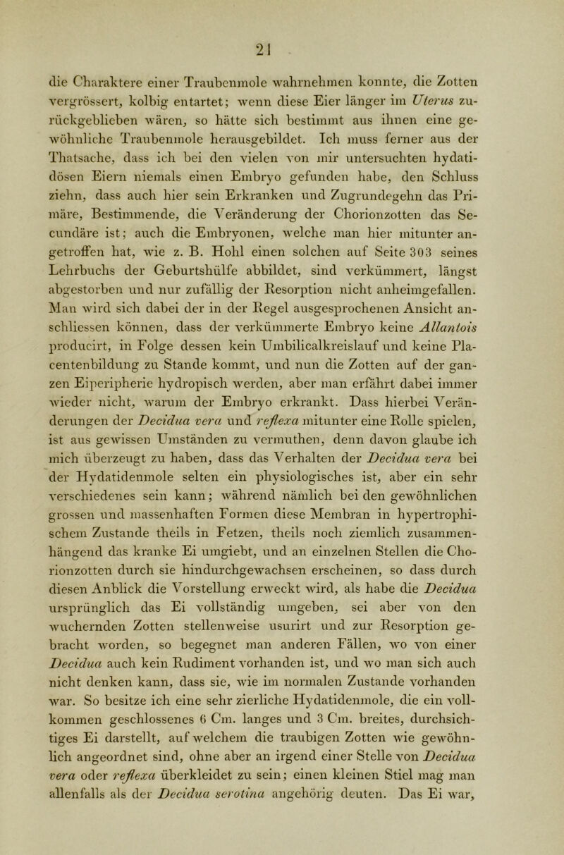 die Charaktere einer Traubenmole wahrnehmen konnte, die Zotten vergrössert, kolbig entartet; wenn diese Eier länger im Uterus zu- rückgeblieben wären, so hätte sich bestimmt aus ihnen eine ge- wöhnliche Traubenmole herausgebildet. Ich muss ferner aus der Thatsache, dass ich hei den vielen von mir untersuchten hydati- dösen Eiern niemals einen Embryo gefunden habe, den Schluss ziehn, dass auch hier sein Erkranken und Zugrundegehn das Pri- märe, Bestimmende, die Veränderung der Chorionzotten das Se- cundäre ist; auch die Embryonen, welche man hier mitunter an- getroffen hat, wie z. B. Hohl einen solchen auf Seite 303 seines Lehrbuchs der Geburtshülfe abbildet, sind verkümmert, längst abgestorben und nur zufällig der Resorption nicht anheimgefallen. Man wird sich dabei der in der Regel ausgesprochenen Ansicht an- schliessen können, dass der verkümmerte Embryo keine Allantois produeirt, in Folge dessen kein Umbilicalkreislauf und keine Pla- centenbildung zu Stande kommt, und nun die Zotten auf der gan- zen Eiperipherie hydropisch werden, aber man erfährt dabei immer wieder nicht, warum der Embryo erkrankt. Dass hierbei Verän- derungen der Decidua vera und reflexa mitunter eine Rolle spielen, ist aus gewissen Umständen zu vermuthen, denn davon glaube ich mich überzeugt zu haben, dass das Verhalten der Decidua vera bei der Hydatidenmole selten ein physiologisches ist, aber ein sehr verschiedenes sein kann; während nämlich bei den gewöhnlichen grossen und massenhaften Formen diese Membran in hypertrophi- schem Zustande theils in Fetzen, theils noch ziemlich zusammen- hängend das kranke Ei umgiebt, und an einzelnen Stellen die Cho- rionzotten durch sie hindurchgewachsen erscheinen, so dass durch diesen Anblick die Vorstellung erweckt wird, als habe die Decidua ursprünglich das Ei vollständig umgeben, sei aber von den wuchernden Zotten stellenweise usurirt und zur Resorption ge- bracht worden, so begegnet man anderen Fällen, wo von einer Decidua auch kein Rudiment vorhanden ist, und wo man sich auch nicht denken kann, dass sie, wie im normalen Zustande vorhanden war. So besitze ich eine sehr zierliche Hydatidenmole, die ein voll- kommen geschlossenes 6 Cm. langes und 3 Cm. breites, durchsich- tiges Ei darstellt, auf welchem die traubigen Zotten wie gewöhn- lich angeordnet sind, ohne aber an irgend einer Stelle von Decidua vera oder reflexa überkleidet zu sein; einen kleinen Stiel mag man allenfalls als der Decidua serotina an gehörig deuten. Das Ei war.