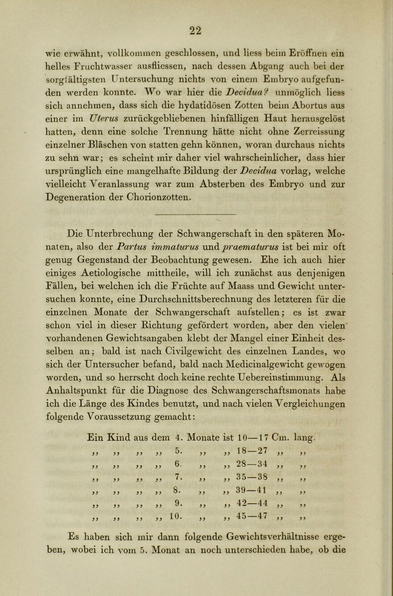 wie erwähnt, vollkommen geschlossen, und liess beim Eröffnen ein helles Fruchtwasser ausfliessen, nach dessen Abgang auch bei der sorgfältigsten Untersuchung nichts von einem Embryo aufgefun- den werden konnte. Wo war hier die Deciduaf unmöglich liess sich annehmen, dass sich die hydatidösen Zotten beim Abortus aus einer im TJterus zurückgebliebenen hinfälligen Haut herausgelöst hatten, denn eine solche Trennung hätte nicht ohne Zerreissung einzelner Bläschen von statten gehn können, woran durchaus nichts zu sehn war; es scheint mir daher viel wahrscheinlicher, dass hier ursprünglich eine mangelhafte Bildung der Decidua vorlag, welche vielleicht Veranlassung war zum Absterben des Embryo und zur Degeneration der Chorionzotten. Die Unterbrechung der Schwangerschaft in den späteren Mo- naten, also der Partus immaturus und praematurus ist bei mir oft genug Gegenstand der Beobachtung gewesen. Ehe ich auch hier einiges Aetiologische mittheile, will ich zunächst aus denjenigen Fällen, bei welchen ich die Früchte auf Maass und Gewicht unter- suchen konnte, eine Durchschnittsberechnung des letzteren für die einzelnen Monate der Schwangerschaft aufstellen,* es ist zwar schon viel in dieser Richtung gefördert worden, aber den vielen vorhandenen Gewichtsangaben klebt der Mangel einer Einheit des- selben an; bald ist nach Civilgewicht des einzelnen Landes, wo sich der Untersucher befand, bald nach Medicinalgewicht gewogen worden, und so herrscht doch keine rechte Ueber ein Stimmung. Als Anhaltspunkt für die Diagnose des Schwangerschaftsmonats habe ich die Länge des Kindes benutzt, und nach vielen Vergleichungen folgende Voraussetzung gemacht: Ein Kind aus dem 4. Monate ist 10 — 17 Cm. lang }) 3 3 3 3 93 5. „ 3 3 18- — 27 33 3 3 3 3 3 3 3 3 99 6. „ 33 28- — 34 3 3 3 3 }f 3 3 3 3 3 3 7. „ 9 9 35- — 38 3 3 3 3 33 9 3 99 3 3 8. ,, 9 9 39- -41 3 3 3 3 3 3 9 3 9 9 3 3 9. ,, 3 3 42- —44 3 3 3 3 3 3 3 3 3 3 9 9 10. „ 3 3 45 —47 3 3 3 3 Es haben sich mir dann folgende Gewichtsverhältnisse erge- ben, wobei ich vom 5. Monat an noch unterschieden habe, ob die