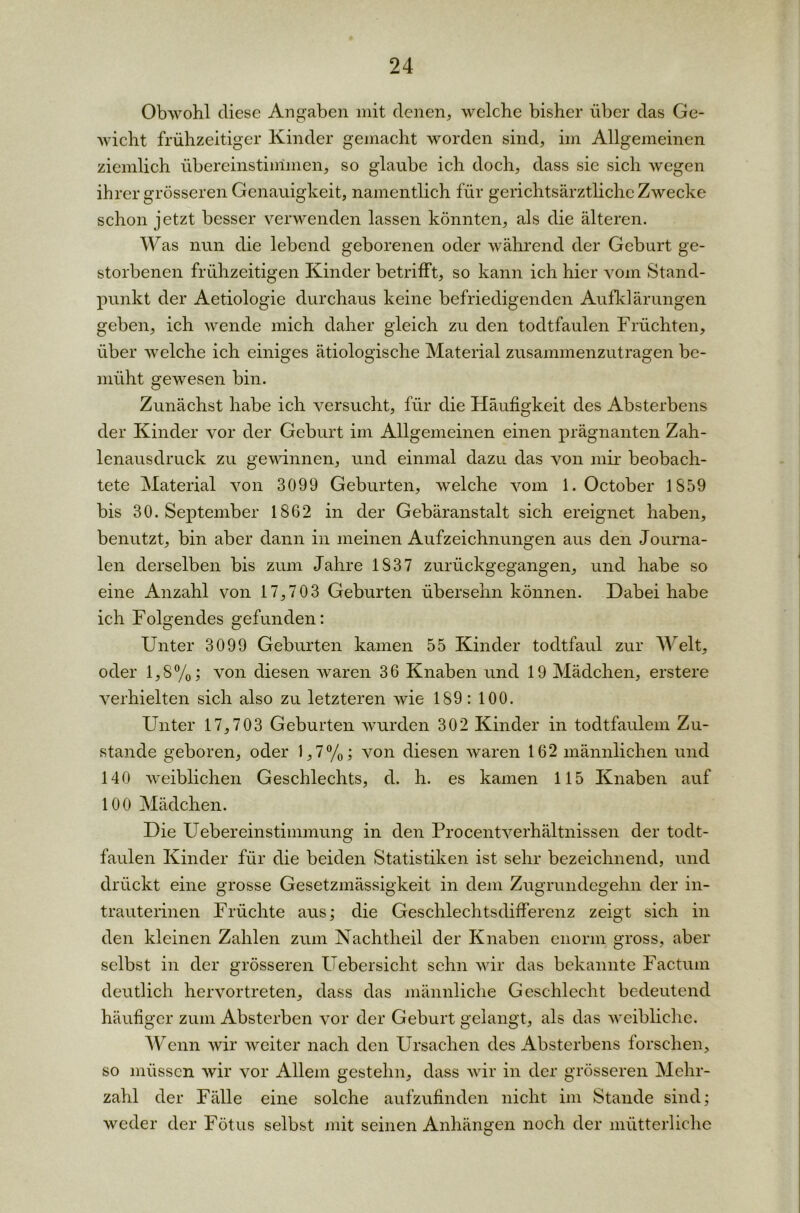 Obwohl diese Angaben mit denen, welche bisher über das Ge- wicht frühzeitiger Kinder gemacht worden sind, im Allgemeinen ziemlich übereinstimmen, so glaube ich doch, dass sie sich wegen ihrer grösseren Genauigkeit, namentlich für gerichtsärztliche Zwecke schon jetzt besser verwenden lassen könnten, als die älteren. Was nun die lebend geborenen oder während der Geburt ge- storbenen frühzeitigen Kinder betrifft, so kann ich hier vom Stand- punkt der Aetiologie durchaus keine befriedigenden Aufklärungen geben, ich wende mich daher gleich zu den todtfaulen Früchten, über welche ich einiges ätiologische Material zusammenzutragen be- müht gewesen bin. Zunächst habe ich versucht, für die Häufigkeit des Absterbens der Kinder vor der Geburt im Allgemeinen einen prägnanten Zah- lenausdruck zu gewinnen, und einmal dazu das von mir beobach- tete Material von 3099 Geburten, welche vom 1. October 1859 bis 30. September 1862 in der Gebäranstalt sich ereignet haben, benutzt, bin aber dann in meinen Aufzeichnungen aus den Journa- len derselben bis zum Jahre 1837 zurückgegangen, und habe so eine Anzahl von 17,703 Geburten übersehn können. Dabei habe ich Folgendes gefunden: Unter 3099 Geburten kamen 55 Kinder todtfaul zur Welt, oder 1,8%; von diesen waren 36 Knaben und 19 Mädchen, erstere verhielten sich also zu letzteren wie 189: 100. Unter 17,703 Geburten wurden 302 Kinder in todtfaulem Zu- stande geboren, oder 1,7%; von diesen waren 162 männlichen und 140 weiblichen Geschlechts, d. h. es kamen 115 Knaben auf 100 Mädchen. Die Uebereinstimmung in den Procentverhältnissen der todt- faulen Kinder für die beiden Statistiken ist sehr bezeichnend, und drückt eine grosse Gesetzmässigkeit in dem Zugrundegehn der in- trauterinen Früchte aus; die Geschlechtsdifferenz zeigt sich in den kleinen Zahlen zum Nachtheil der Knaben enorm gross, aber selbst in der grösseren Uebersicht sehn wir das bekannte Factum deutlich hervortreten, dass das männliche Geschlecht bedeutend häufiger zum Absterben vor der Geburt gelangt, als das weibliche. Wenn Avir weiter nach den Ursachen des Absterbens forschen, so müssen Avir vor Allem gestehn, dass Avir in der grösseren Mehr- zahl der Fälle eine solche aufzufinden nicht im Stande sind; weder der Fötus selbst mit seinen Anhängen noch der mütterliche