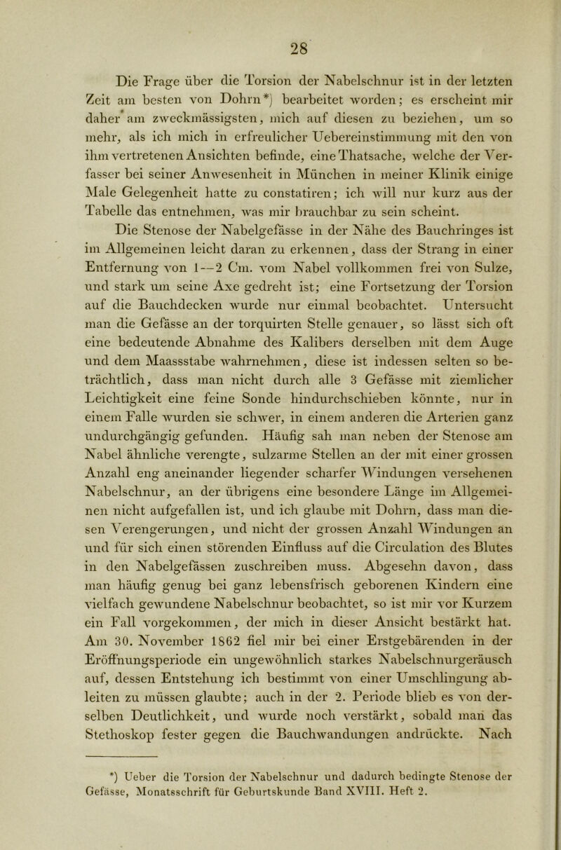 Die Frage über die Torsion der Nabelschnur ist in der letzten Zeit am besten von Dohm *) bearbeitet worden; es erscheint mir daher am zweckmässigsten, mich auf diesen zu beziehen, um so mehr, als ich mich in erfreulicher Uebereinstimmung mit den von ihm vertretenen Ansichten befinde, eine Thatsache, welche der Ver- fasser bei seiner Anwesenheit in München in meiner Klinik einige Male Gelegenheit hatte zu constatiren; ich will nur kurz aus der Tabelle das entnehmen, was mir brauchbar zu sein scheint. Die Stenose der Nabelgefässe in der Nähe des Bauchringes ist im Allgemeinen leicht daran zu erkennen, dass der Strang in einer Entfernung von 1 — 2 Cm. vom Nabel vollkommen frei von Sülze, und stark um seine Axe gedreht ist; eine Fortsetzung der Torsion auf die Bauchdecken wurde nur einmal beobachtet. Untersucht man die Gefässe an der torquirten Stelle genauer, so lässt sich oft eine bedeutende Abnahme des Kalibers derselben mit dem Auge und dem Maassstabe wahrnehmen, diese ist indessen selten so be- trächtlich, dass man nicht durch alle 3 Gefässe mit ziemlicher Leichtigkeit eine feine Sonde hindurchschieben könnte, nur in einem Falle wurden sie schwer, in einem anderen die Arterien ganz undurchgängig gefunden. Häufig sah man neben der Stenose am Nabel ähnliche verengte, sulzarme Stellen an der mit einer grossen Anzahl eng aneinander liegender scharfer Windungen versehenen Nabelschnur, an der übrigens eine besondere Länge im Allgemei- nen nicht aufgefallen ist, und ich glaube mit Dohrn, dass man die- sen Verengerungen, und nicht der grossen Anzahl Windungen an und für sich einen störenden Einfluss auf die Circulation des Blutes in den Nabelgefässen zuschreiben muss. Abgesehn davon, dass man häufig genug bei ganz lebensfrisch geborenen Kindern eine vielfach gewundene Nabelschnur beobachtet, so ist mir vor Kurzem ein Fall vorgekommen, der mich in dieser Ansicht bestärkt hat. Am 30. November 1862 fiel mir bei einer Erstgebärenden in der Eröffnungsperiode ein ungewöhnlich starkes Nabelschnurgeräusch auf, dessen Entstehung ich bestimmt von einer Umschlingung ab- leiten zu müssen glaubte; auch in der 2. Periode blieb es von der- selben Deutlichkeit, und wurde noch verstärkt, sobald maii das Stethoskop fester gegen die Bauchwandungen andrückte. Nach *) Ueber die Torsion der Nabelschnur und dadurch bedingte Stenose der Gefässe, Monatsschrift für Geburtskunde Band XVIII. Heft 2.