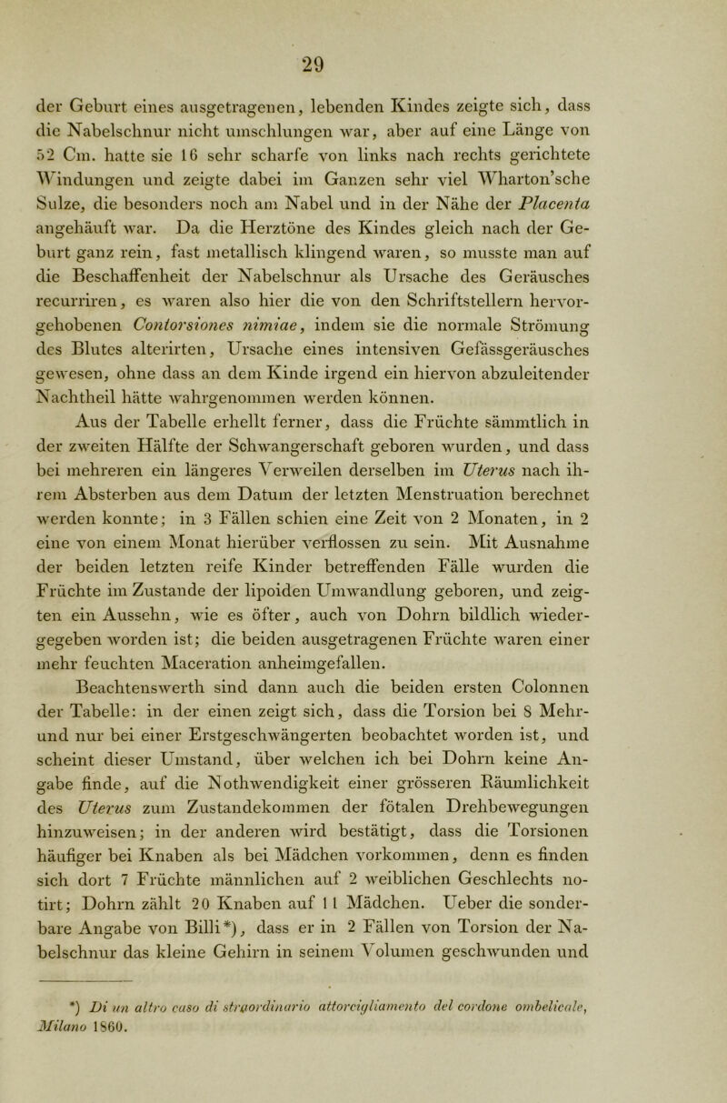 der Geburt eines ausgetragenen, lebenden Kindes zeigte sich, dass die Nabelschnur nicht umschlungen war, aber auf eine Länge von 52 Cm. hatte sie 16 sehr scharfe von links nach rechts gerichtete Windungen und zeigte dabei im Ganzen sehr viel Wharton’sche Sülze, die besonders noch am Nabel und in der Nähe der Placenta angehäuft war. Da die Herztöne des Kindes gleich nach der Ge- burt ganz rein, fast metallisch klingend waren, so musste man auf die Beschaffenheit der Nabelschnur als Ursache des Geräusches recurriren, es waren also hier die von den Schriftstellern hervor- gehobenen Coniorsiones nimiae, indem sie die normale Strömung des Blutes alterirten, Ursache eines intensiven Gefässgeräusches gewesen, ohne dass an dem Kinde irgend ein hiervon abzuleitender Nachtheil hätte wahrgenommen werden können. Aus der Tabelle erhellt ferner, dass die Früchte sämmtlich in der zweiten Hälfte der Schwangerschaft geboren wurden, und dass bei mehreren ein längeres 'S erweilen derselben im JJterus nach ih- rem Absterben aus dem Datum der letzten Menstruation berechnet werden konnte; in 3 Fällen schien eine Zeit von 2 Monaten, in 2 eine von einem Monat hierüber verflossen zu sein. Mit Ausnahme der beiden letzten reife Kinder betreffenden Fälle wurden die Früchte im Zustande der lipoiden Umwandlung geboren, und zeig- ten ein Aussehn, wie es öfter, auch von Dohrn bildlich wieder- gegeben worden ist; die beiden ausgetragenen Früchte waren einer mehr feuchten Maceration anheimgefallen. Beachtenswert!! sind dann auch die beiden ersten Colonnen der Tabelle: in der einen zeigt sich, dass die Torsion bei 8 Mehr- und nur bei einer Erstgeschwängerten beobachtet worden ist, und scheint dieser Umstand, über welchen ich bei Dohrn keine An- gabe finde, auf die Nothwendigkeit einer grösseren Räumlichkeit des Uterus zum Zustandekommen der fötalen Drehbewegungen hinzuweisen; in der anderen wird bestätigt, dass die Torsionen häufiger bei Knaben als bei Mädchen Vorkommen, denn es finden sich dort 7 Früchte männlichen auf 2 weiblichen Geschlechts no- tirt; Dohrn zählt 20 Knaben auf 1 L Mädchen. Ueber die sonder- bare Angabe von Billi*), dass er in 2 Fällen von Torsion der Na- belschnur das kleine Gehirn in seinem Volumen geschwunden und *) Di un altro caso di str&ordinario attorcigliamento del cordone ombelicale, Milano 1860.