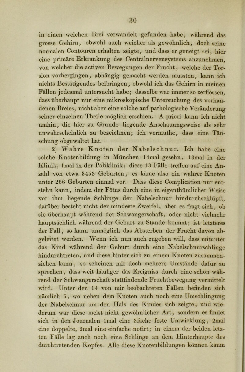 in einen weichen Brei verwandelt gefunden habe, während das grosse Gehirn, obwohl auch weicher als gewöhnlich, doch seine normalen Contouren erhalten zeigte, und dass er geneigt sei, hier eine primäre Erkrankung des Centralnervensystems anzunehmen, von welcher die activen Bewegungen der Frucht, welche der Tor- sion vorhergingen, abhängig gemacht werden mussten, kann ich nichts Bestätigendes beibringen, obwohl ich das Gehirn in meinen Fällen jedesmal untersucht habe; dasselbe war immer so zerflossen, dass überhaupt nur eine mikroskopische Untersuchung des vorhan- denen Breies, nicht aber eine solche auf pathologische Veränderung seiner einzelnen Theile möglich erschien. A priori kann ich nicht umhin, die hier zu Grunde liegende Anschauungsweise als sehr unwahrscheinlich zu bezeichnen; ich vermuthe, dass eine Täu- schung obgewaltet hat. 2) Wahre Knoten der Nabelschnur. Ich habe eine solche Knotenbildung in München 14mal gesehn, 13mal in der Klinik, lmal in der Poliklinik; diese 13 Fälle treffen auf eine An- zahl von etwa 3453 Geburten, es käme also ein wahrer Knoten unter 266 Geburten einmal vor. Dass diese Complication nur ent- stehn kann, indem der Fötus durch eine in eigenthümlicher Weise vor ihm liegende Schlinge der Nabelschnur hindurchschlüpft, darüber besteht nicht der mindeste Zweifel, aber es fragt sich, ob sie überhaupt während der Schwangerschaft, oder nicht vielmehr hauptsächlich während der Geburt zu Stande kommt; ist letzteres der Fall, so kann unmöglich das Absterben der Frucht davon ab- geleitet werden. Wenn ich nun auch zugeben will, dass mitunter das Kind während der Geburt durch eine Nabelschnurschlinge hindurchtreten, und diese hinter sich zu einem Knoten zusammen- ziehen kann, so scheinen mir doch mehrere Umstände dafür zu sprechen, dass weit häufiger das Ereigniss durch eine schon wäh- rend der Schwangerschaft stattfindende Fruchtbewegung vermittelt wird. Unter den 14 von mir beobachteten Fällen befinden sich nämlich 5, wo neben dem Knoten auch noch eine Umschlingung der Nabelschnur um den Hals des Kindes sich zeigte, und wie- derum war diese meist nicht gewöhnlicher Art, sondern es findet sich in den Journalen lmal eine 3fache feste Umwicklung, 2mal eine doppelte, 2mal eine einfache notirt; in einem der beiden letz- ten Fälle lag auch noch eine Schlinge an dem Hinterhaupte des durch tretenden Kopfes. Alle diese Knotenbildungen können kaum
