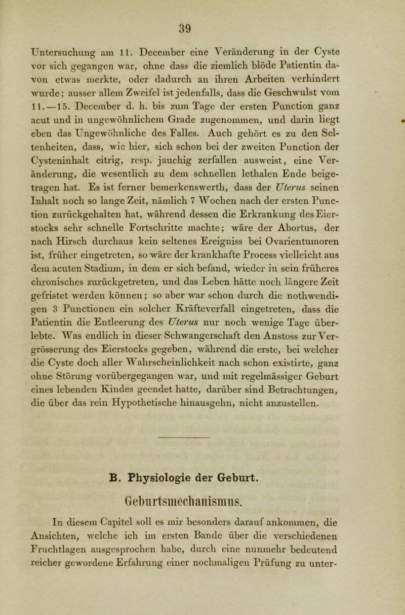 Untersuchung am 11. December eine Veränderung in der Cyste vor sich gegangen war, ohne dass die ziemlich blöde Patientin da- von etwas merkte, oder dadurch an ihren Arbeiten verhindert wurde; ausser allem Zweifel ist jedenfalls, dass die Geschwulst vom 11. —15. December d. h. bis zum Tage der ersten Punction ganz acut und in ungewöhnlichem Grade zugenommen, und darin liegt eben das Ungewöhnliche des Falles. Auch gehört es zu den Sel- tenheiten, dass, wie hier, sich schon bei der zweiten Punction der Cysteninhalt eitrig, resp. jauchig zerfallen ausweist, eine Ver- änderung, die wesentlich zu dem schnellen lethalen Ende beige- tragen hat. Es ist ferner bemerkenswerth, dass der Uterus seinen Inhalt noch so lange Zeit, nämlich 7 Wochen nach der ersten Punc- tion zurückgehalten hat, während dessen die Erkrankung des Eier- stocks sehr schnelle Fortschritte machte; wäre der Abortus, der nach Hirsch durchaus kein seltenes Ereigniss bei Ovarientumoren ist, früher eingetreten, so wäre der krankhafte Process vielleicht aus dem acuten Stadium, in dem er sich befand, wieder in sein früheres chronisches zurückgetreten, und das Leben hätte noch längere Zeit gefristet werden können; so aber war schon durch die nothwencli- gen 3 Punctionen ein solcher Kräfteverfall eingetreten, dass die Patientin die Entleerung des Uterus nur noch wenige Tage über- lebte. Was endlich in dieser Schwangerschaft den Anstoss zurVer- grösserung des Eierstocks gegeben, während die erste, bei welcher die Cyste doch aller Wahrscheinlichkeit nach schon existirte, ganz ohne Störung vorübergegangen war, und mit regelmässiger Geburt eines lebenden Kindes geendet hatte, darüber sind Betrachtungen, die über das rein Hypothetische hinausgehn, nicht anzustellen. B. Physiologie der Geburt. Geburtsmechanismus. In diesem Capitel soll es mir besonders darauf ankommen, die Ansichten, welche ich im ersten Bande über die verschiedenen Fruchtlagen ausgesprochen habe, durch eine nunmehr bedeutend reicher gewordene Erfahrung einer nochmaligen Prüfung zu unter-