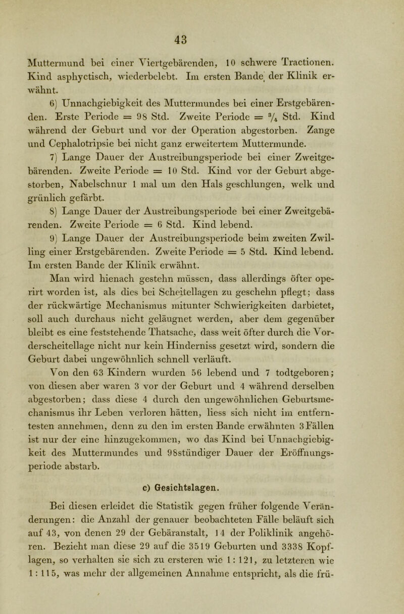 Muttermund bei einer Viertgebärenden, 10 schwere Tractionen. Kind asphyctisch, wiederbelebt. Im ersten Bande, der Klinik er- wähnt. 6) Unnachgiebigkeit des Muttermundes bei einer Erstgebären- den. Erste Periode =98 Std. Zweite Periode = % Std. Kind während der Geburt und vor der Operation abgestorben. Zange und Cephalotripsie bei nicht ganz erweitertem Muttermunde. 7) Lange Dauer der Austreibungsperiode bei einer Zweitge- bärenden. Zweite Periode = 10 Std. Kind vor der Geburt abge- storben, Nabelschnur 1 mal um den Hals geschlungen, welk und grünlich gefärbt. 8) Lange Dauer der Austreibungsperiode bei einer Zweitgebä- renden. Zweite Periode = 6 Std. Kind lebend. 9) Lange Dauer der Austreibungsperiode beim zweiten Zwil- ling einer Erstgebärenden. Zweite Periode = 5 Std. Kind lebend. Im ersten Bande der Klinik erwähnt. Man wird hienach gestehn müssen, dass allerdings öfter ope- rirt worden ist, als dies bei Scheitellagen zu geschehn pflegt; dass der rückwärtige Mechanismus mitunter Schwierigkeiten darbietet, soll auch durchaus nicht geläugnet werden, aber dem gegenüber bleibt es eine feststehende Thatsache, dass weit öfter durch die Vor- derscheitellage nicht nur kein Hinderniss gesetzt wird, sondern die Geburt dabei ungewöhnlich schnell verläuft. Von den 63 Kindern wurden 56 lebend und 7 todtgeboren; von diesen aber waren 3 vor der Geburt und 4 während derselben abgestorben; dass diese 4 durch den ungewöhnlichen Geburtsme- chanismus ihr Leben verloren hätten, liess sich nicht im entfern- testen annehmen, denn zu den im ersten Bande erwähnten 3 Fällen ist nur der eine hinzugekommen, wo das Kind bei Unnachgiebig- keit des Muttermundes und 98stündiger Dauer der Eröffnungs- periode abstarb. c) Gesichtslagen. Bei diesen erleidet die Statistik gegen früher folgende Verän- derungen : die Anzahl der genauer beobachteten Fälle beläuft sich auf 43, von denen 29 der Gebäranstalt, 14 der Poliklinik angehö- ren. Bezieht man diese 29 auf die 3519 Geburten und 3338 Kopf- lagen, so verhalten sie sich zu ersteren wie 1:121, zu letzteren wie 1: 115, was mehr der allgemeinen Annahme entspricht, als die frü-