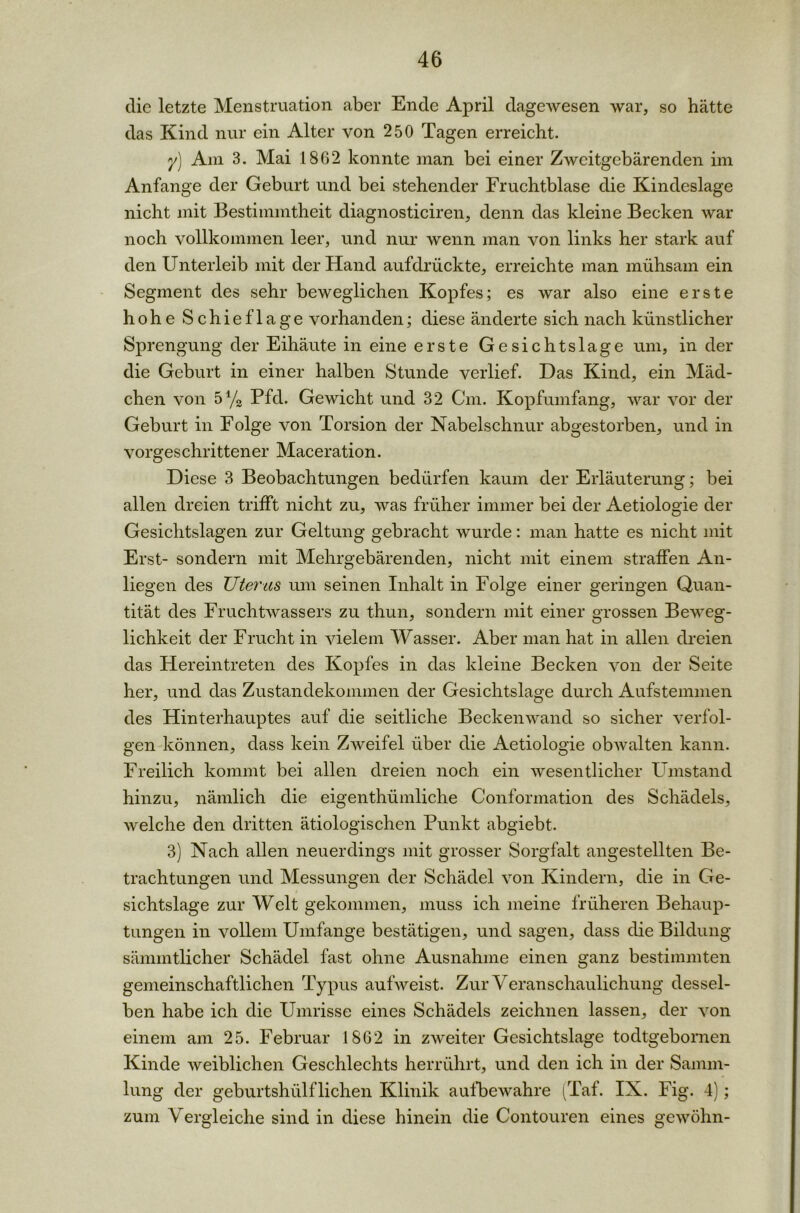die letzte Menstruation aber Ende April dagewesen war, so hätte das Kind nur ein Alter von 250 Tagen erreicht. y) Am 3. Mai 1862 konnte man bei einer Zweitgebärenden im Anfänge der Geburt und bei stehender Fruchtblase die Kindeslage nicht mit Bestimmtheit diagnosticiren, denn das kleine Becken war noch vollkommen leer, und nur wenn man von links her stark auf den Unterleib mit der Hand aufdrückte, erreichte man mühsam ein Segment des sehr beweglichen Kopfes; es war also eine erste hohe Schieflage vorhanden; diese änderte sich nach künstlicher Sprengung der Eihäute in eine erste Gesichtslage um, in der die Geburt in einer halben Stunde verlief. Das Kind, ein Mäd- chen von 5% Pfd. Gewicht und 32 Cm. Kopfumfang, war vor der Geburt in Folge von Torsion der Nabelschnur abgestorben, und in vorgeschrittener Maceration. Diese 3 Beobachtungen bedürfen kaum der Erläuterung; bei allen dreien trifft nicht zu, was früher immer bei der Aetiologie der Gesichtslagen zur Geltung gebracht wurde: man hatte es nicht mit Erst- sondern mit Mehrgebärenden, nicht mit einem straffen An- liegen des Uterus um seinen Inhalt in Folge einer geringen Quan- tität des Fruchtwassers zu thun, sondern mit einer grossen Beweg- lichkeit der Frucht in vielem Wasser. Aber man hat in allen dreien das Hereintreten des Kopfes in das kleine Becken von der Seite her, und das Zustandekommen der Gesichtslage durch Aufstemmen des Hinterhauptes auf die seitliche Beckenwand so sicher verfol- gen können, dass kein Zweifel über die Aetiologie obwalten kann. Freilich kommt bei allen dreien noch ein wesentlicher Umstand hinzu, nämlich die eigenthümliche Conformation des Schädels, welche den dritten ätiologischen Punkt abgiebt. 3) Nach allen neuerdings mit grosser Sorgfalt angestellten Be- trachtungen und Messungen der Schädel von Kindern, die in Ge- sichtslage zur Welt gekommen, muss ich meine früheren Behaup- tungen in vollem Umfange bestätigen, und sagen, dass die Bildung sämmtlicher Schädel fast ohne Ausnahme einen ganz bestimmten gemeinschaftlichen Typus aufweist. Zur Veranschaulichung dessel- ben habe ich die Umrisse eines Schädels zeichnen lassen, der von einem am 25. Februar 1862 in zweiter Gesichtslage todtgebornen Kinde weiblichen Geschlechts herrührt, und den ich in der Samm- lung der geburtshiilflichen Klinik aulbewahre (Taf. IX. Fig. 4); zum Vergleiche sind in diese hinein die Contouren eines gewöhn-