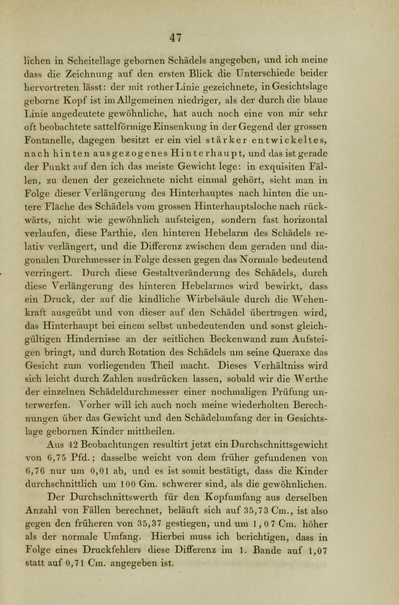 liehen in Scheitellage gebornen Schädels angegeben, und ich meine dass die Zeichnung auf den ersten Blick die Unterschiede beider hervortreten lässt: der mit rother Linie gezeichnete, in Gesichtslage geborne Kopf ist im Allgemeinen niedriger, als der durch die blaue Linie angedeutete gewöhnliche, hat auch noch eine von mir sehr oft beobachtete sattelförmige Einsenkung in der Gegend der grossen Fontanelle, dagegen besitzt er ein viel stärker entwickeltes, nach hinten ausgezogenesHinterhaupt, und das ist gerade der Punkt auf den ich das meiste Gewicht lege: in exquisiten Fäl- len, zu denen der gezeichnete nicht einmal gehört, sieht man in Folge dieser Verlängerung des Hinterhauptes nach hinten die un- tere Fläche des Schädels vom grossen Hinterhauptsloche nach rück- wärts, nicht wie gewöhnlich aufsteigen, sondern fast horizontal verlaufen, diese Parthie, den hinteren Hebelarm des Schädels re- lativ verlängert, und die Differenz zwischen dem geraden und dia- gonalen Durchmesser in Folge dessen gegen das Normale bedeutend verringert. Durch diese Gestaltveränderung des Schädels, durch diese Verlängerung des hinteren Hebelarmes wird bewirkt, dass ein Druck, der auf die kindliche Wirbelsäule durch die Wehen- kraft ausgeübt und von dieser auf den Schädel übertragen wird, das Hinterhaupt bei einem selbst unbedeutenden und sonst gleich- gültigen Hindernisse an der seitlichen Beckenwand zum Aufstei- gen bringt, und durch Rotation des Schädels um seine Queraxe das Gesicht zum vorliegenden Theil macht. Dieses Verhältnis wird sich leicht durch Zahlen ausdrücken lassen, sobald wir die Werthe der einzelnen Schädeldurchmesser einer nochmaligen Prüfung un- terwerfen. Vorher will ich auch noch meine wiederholten Berech- nungen über das Gewicht und den Schädelumfang der in Gesichts- lage gebornen Kinder mittheilen. Aus 42 Beobachtungen resultirt jetzt ein Durchschnittsgewicht von 6,7 5 Pfd.; dasselbe weicht von dem früher gefundenen von 6,76 nur um 0,01 ab, und es ist somit bestätigt, dass die Kinder durchschnittlich um 100 Gm. schwerer sind, als die gewöhnlichen. Der Durchschnittswerth für den Kopfumfang aus derselben Anzahl von Fällen berechnet, beläuft sich auf 35,73 Cm., ist also gegen den früheren von 35,37 gestiegen, und um 1,07 Cm. höher als der normale Umfang. Hierbei muss ich berichtigen, dass in Folge eines Druckfehlers diese Differenz im 1. Bande auf 1,07 statt auf 0,71 Cm. angegeben ist.
