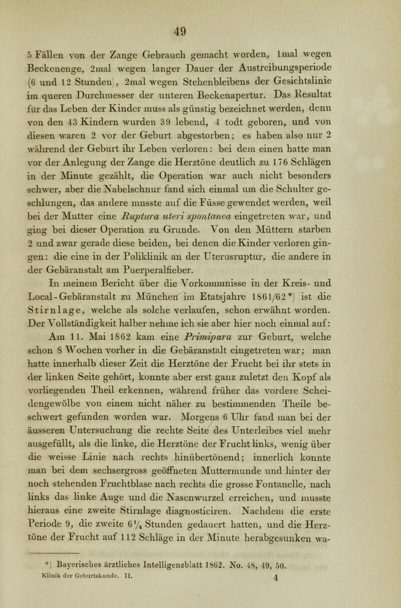 5 Fällen von der Zange Gebrauch gemacht worden, lmal wegen Beckenenge, 2mal wegen langer Dauer der Austreibungsperiode (6 und 12 Stunden , 2mal wegen Stehenbleibens der Gesichtslinie im queren Durchmesser der unteren Beckenapertur. Das Pesultat für das Leben der Kinder muss als günstig bezeichnet werden, denn von den 43 Kindern wurden 39 lebend, 4 todt geboren, und von diesen waren 2 vor der Geburt abgestorben; es haben also nur 2 während der Geburt ihr Leben verloren: bei dem einen hatte man vor der Anlegung der Zange die Herztöne deutlich zu 176 Schlägen in der Minute gezählt, die Operation war auch nicht besonders schwer, aber die Nabelschnur fand sich einmal um die Schulter ge- schlungen, das andere musste auf die Fiisse gewendet werden, weil bei der Mutter eine Ruptura uteri spontanen, eingetreten war, und ging bei dieser Operation zu Grunde. Von den Müttern starben 2 und zwar gerade diese beiden, bei denen die Kinder verloren gin- gen: die eine in der Poliklinik an der Uterusruptur, die andere in der Gebäranstalt am Puerperalfieber. In meinem Bericht über die Vorkommnisse in der Kreis- und Local-Gebäranstalt zu München im Etatsjahre 1861/62*) ist die Stirnlage, welche als solche verlaufen, schon erwähnt worden. Der Vollständigkeit halber nehme ich sie aber hier noch einmal auf: Am 11. Mai 1862 kam eine Primipara zur Geburt, welche schon 8 Wochen vorher in die Gebäranstalt eingetreten war; man hatte innerhalb dieser Zeit die Herztöne der Frucht bei ihr stets in der linken Seite gehört, konnte aber erst ganz zuletzt den Kopf als vorliegenden Theil erkennen, während früher das vordere Schei- dengewölbe von einem nicht näher zu bestimmenden Theile be- schwert gefunden worden war. Morgens 6 Uhr fand man bei der äusseren Untersuchung die rechte Seite des Unterleibes viel mehr ausgefüllt, als die linke, die Herztöne der Frucht links, wenig über die weisse Linie nach rechts hinübertönend; innerlich konnte man bei dem sechsergross geöffneten Muttermunde und hinter der noch stehenden Fruchtblase nach rechts die grosse Fontanelle, nach links das linke Auge und die Nasenwurzel erreichen, und musste hieraus eine zweite Stirnlage diagnosticiren. Nachdem die erste Periode 9, die zweite 6% Stunden gedauert hatten, und die Herz- töne der Frucht auf 112 Schläge in der Minute herabgesunken wa- *) Bayerisches ärztliches Intelligenzblatt 1862. No. 48, 49, 50. Klinik der Geburtskunde. II.