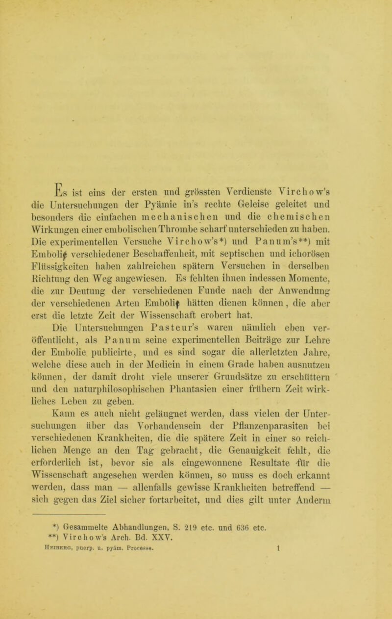 fU ist eins der ersten und grössten Verdienste Vircliow's die Untersuchungen der Pyämie in’s rechte Geleise geleitet und besonders die einfachen mechanischen und die chemischen Wirkungen einer embolischenThrombe scharfunterschieden zu haben. Die experimentellen Versuche Vircliow’s*) und Panum’s**) mit Emboli^ verschiedener Beschaffenheit, mit septischen und ichorösen Flüssigkeiten haben zahlreichen spätem Versuchen in derselben Richtung den Weg angewiesen. Es fehlten ihnen indessen Momente, die zur Deutung der verschiedenen Funde nach der Anwendung der verschiedenen Arten Embolif hätten dienen können, die aber erst die letzte Zeit der Wissenschaft erobert hat. Die Untersuchungen Pasteurs waren nämlich eben ver- öffentlicht, als Pan um seine experimentellen Beiträge zur Lehre der Embolie publicirte, und es sind sogar die allerletzten Jahre, welche diese auch in der Medicin in einem Grade haben ausnutzen können, der damit droht viele unserer Grundsätze zu erschüttern und den naturphilosophischen Phantasien einer frühem Zeit wirk- liches Leben zu geben. Kann es auch nicht geläugnet werden, dass vielen der Unter- suchungen über das Vorhandensein der Pflanzenparasiten bei verschiedenen Krankheiten, die die spätere Zeit in einer so reich- lichen Menge an den Tag gebracht, die Genauigkeit fehlt, die erforderlich ist, bevor sie als eingewonnene Resultate -für die Wissenschaft angesehen werden können, so muss es doch erkannt werden, dass man — allenfalls gewisse Krankheiten betreffend — sich gegen das Ziel sicher fortarbeitet, und dies gilt unter Anderm *) Gesammelte Abhandlungen, S. 219 etc. und 636 etc. **) Vircliow’s Arch. Bd. XXV.