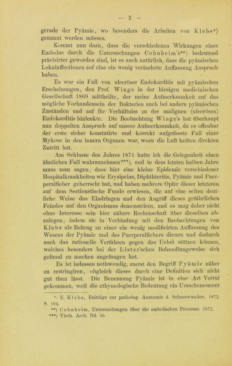 gerade der Pyämie, wo besonders die Arbeiten von Klebs*) genannt werden müssen. Kommt nun dazu, dass die verschiedenen Wirkungen eines Embolus durch die Untersuchungen Cohn he im’s**) bedeutend präcisirter geworden sind, ist es auch natürlich, dass die pyämischen Lokalaffectionen auf eine ein wenig veränderte Aulfassung Anspruch haben. Es war ein Fall von ulceröser Endokarditis mit pyämischen Erscheinungen, den Prof. Winge in der hiesigen medicinischen Gesellschaft 1869 mittheilte, der meine Aufmerksamkeit auf das mögliche Vorhandensein der Bakterien auch bei andern pyämischen Zuständen und auf ihr Verhältniss zu der malignen (ulcerösen) Endokarditis hinlenkte. Die Beobachtung Winge’s hat überhaupt nun doppelten Anspruch auf unsere Aufmerksamkeit, da es offenbar der erste sicher konstatirte und korrekt aufgefasste Fall einer Mykose in den innern Organen war, wozu die Luft keiften direkten Zutritt hat. Am Schlüsse des Jahres 1871 hatte ich die Gelegenheit einen ähnlichen Fall wahrzunehmen***), und in dem letzten halben Jahre muss man sagen, dass hier eine kleine Epidemie verschiedener Hospitalkrankheiten wie Erysipelas, Diphthteritis, Pyämie und Puer- peralfieber geherrscht hat, und haben mehrere Opfer dieser letzteren auf dem Sectionstische Funde erwiesen, die auf eine selten deut- liche Weise das Eindringen und den Angriff dieses gefährlichen Feindes auf den Organismus demonstriren, und es mag daher nicht ohne Interesse sein hier nähere Rechenschaft über dieselben ab- zulegen, indem sie in Verbindung mit den Beobachtungen von Klebs als Beitrag zu einer ein wenig moditicirten Auffassung des Wesens der Pyämie und des Puerperalfiebers dienen und dadurch auch das rationelle Verfahren gegen das Uebel stützen können, welches besonders bei der Lister’schen Behandlungsweise sich geltend zu machen angefangen hat. Es ist indessen nothwendig, zuerst den Begriff Pyämie näher zu restringiren, obgleich dieses durch eine Definition sich nicht gut thun lässt. Die Benennung Pyämie ist in eine Art Verruf gekommen, weil die ethymologische Bedeutung ein Ursachemoment *> E. Klebs, Beiträge zur patholog. Anatomie d. Schusswunden. 1872. S. 104. **) Cohnheim, Untersuchungen über die embolischen Processe. 1872. ***) Virch. Arch. Bd. 56.