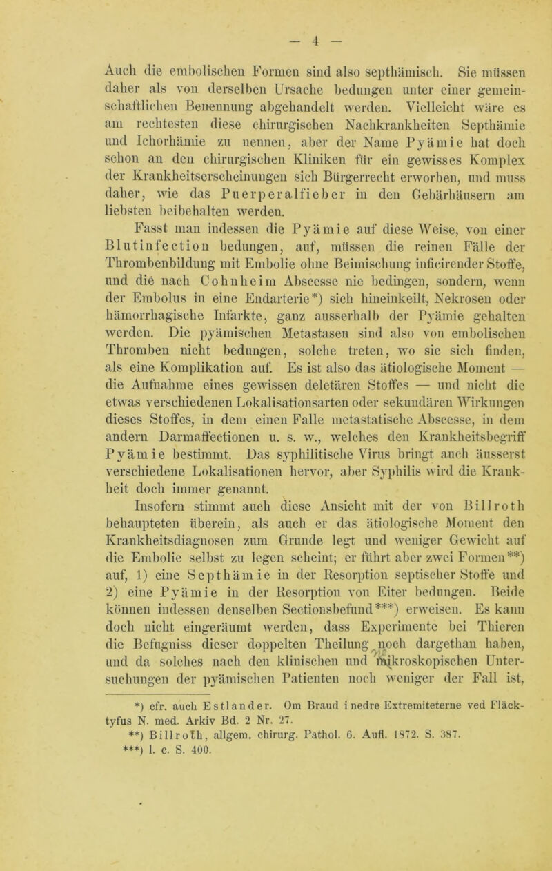 Auch die embolischen Formen sind also septhämiscli. Sie müssen daher als von derselben Ursache bedungen unter einer gemein- schaftlichen Benennung abgehandelt werden. Vielleicht wäre es am rechtesten diese chirurgischen Nachkrankheiten Septhämie und Ichorhämie zu nennen, aber der Name Pyämie hat doch schon an den chirurgischen Kliniken für ein gewisses Komplex der Krankheitserscheinungen sich Bürgerrecht erworben, und muss daher, wie das Puerperalfieber in den Gebärhäusern am liebsten beibehalten werden. Fasst man indessen die Pyämie auf diese Weise, von einer Blutinfection bedungen, auf, müssen die reinen Fälle der Thrombenbildung mit Embolie ohne Beimischung inficirender Stoffe, und die nach Cohn heim Abscesse nie bedingen, sondern, wenn der Embolus in eine Endarterie*) sich hineinkeilt, Nekrosen oder hämorrhagische Infarkte, ganz ausserhalb der Pyämie gehalten werden. Die pyämischen Metastasen sind also von embolischen Thromben nicht bedungen, solche treten, wo sie sich finden, als eine Komplikation auf. Es ist also das ätiologische Moment die Aufnahme eines gewissen deletären Stoffes — und nicht die etwas verschiedenen Lokalisationsarten oder sekundären Wirkungen dieses Stoffes, in dem einen Falle metastatische Abscesse, in dem andern Darmaffectionen u. s. w., welches den Krankheitsbegriff Pyämie bestimmt. Das syphilitische Virus bringt auch äusserst verschiedene Lokalisationen hervor, aber Syphilis wird die Krank- heit doch immer genannt. Insofern stimmt auch diese Ansicht mit der von Bi 11 roth behaupteten überein, als auch er das ätiologische Moment den Krankheitsdiagnosen zum Grunde legt und weniger Gewicht auf die Embolie selbst zu legen scheint; er führt aber zwei Formen **) auf, 1) eine Septhämie in der Resorption septischer Stoffe und 2) eine Pyämie in der Resorption von Eiter bedungen. Beide können indessen denselben Sectiousbefund***) erweisen. Es kann doch nicht eingeräumt werden, dass Experimente bei Thieren die Befugniss dieser doppelten Theilung noch dargethan haben, und da solches nach den klinischen und Wkroskopischen Unter- suchungen der pyämischen Patienten noch weniger der Fall ist, *) cfr. auch Estländer. Om Braud i nedre Extremiteterne ved Fläck- tyfus N. med. Arkiv Bd. 2 Nr. 27. **) Billroth, allgem. Chirurg. Pathol. 6. Aufl. 1872. S. 387. ***) 1. c. S. 400.