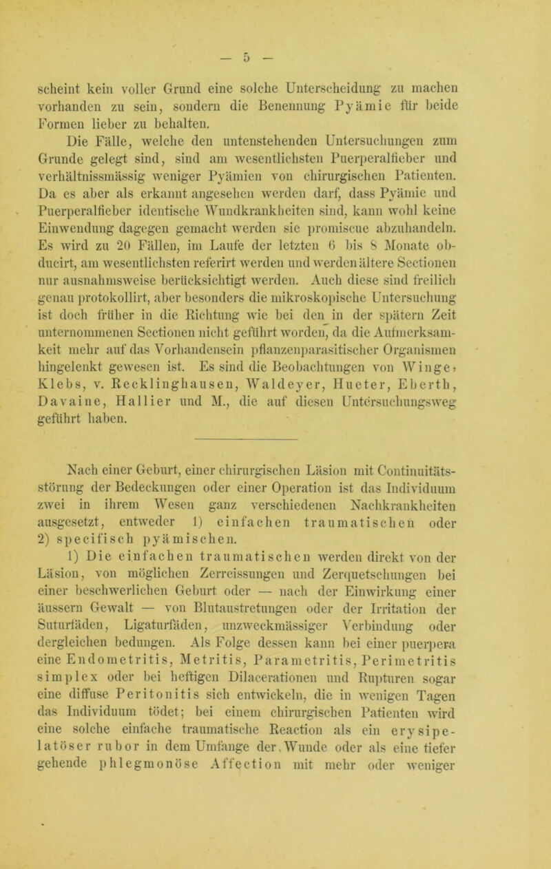 scheint kein voller Grund eine solche Unterscheidung zu machen vorhanden zu sein, sondern die Benennung Pyämie für beide Formen lieber zu behalten. Die Fälle, welche den untenstehenden Untersuchungen zum Grunde gelegt sind, sind am wesentlichsten Puerperalfieber und verhältnissmässig weniger Pyämien von chirurgischen Patienten. Da es aber als erkannt angesehen werden darf, dass Pyämie und Puerperalfieber identische Wundkrankheiten sind, kann wohl keine Einwendung dagegen gemacht werden sie promiscue abzuhandeln. Es wird zu 20 Fällen, im Laufe der letzten (3 bis 8 Monate ob- ducirt, am wesentlichsten referirt werden und werden ältere Sectionen nur ausnahmsweise berücksichtigt werden. Auch diese sind freilich genau protokollirt, aber besonders die mikroskopische Untersuchung ist doch früher in die Richtung wie bei den in der spätem Zeit unternommenen Sectionen nicht geführt worden, da die Aufmerksam- keit mehr auf das Vorhandensein pflanzenparasitischer Organismen hingelenkt gewesen ist. Es sind die Beobachtungen von Winge» Klebs, v. Recklinghausen, AValdeyer, Hueter, Eberth, Davaine, Hallier und M., die auf diesen Untersuchungsweg geführt haben. Nach einer Geburt, einer chirurgischen Läsion mit Continuitäts- störung der Bedeckungen oder einer Operation ist das Individuum zwei in ihrem Wesen ganz verschiedenen Nachkrankheiten ausgesetzt, entweder 1) einfachen traumatischen oder 2) specifisch pyämischen. 1) Die einfachen traumatischen werden direkt von der Läsion, von möglichen Zerreissungen und Zerquetschungen bei einer beschwerlichen Geburt oder — nach der Einwirkung einer äussern Gewalt — von Blutaustretungen oder der Irritation der Suturfäden, Ligaturfäden, unzweckmässiger Verbindung oder dergleichen bedungen. Als Folge dessen kann bei einer puerpera eine Endometritis, Metritis, Parametritis, Perimetritis simplex oder bei heftigen Dilacerationen und Rupturen sogar eine diffuse Peritonitis sich entwickeln, die in wenigen Tagen das Individuum tödet; bei einem chirurgischen Patienten wird eine solche einfache traumatische Reaction als ein erysipe- lat öser rubor in dem Umfange der.Wunde oder als eine tiefer gehende phlegmonöse Affection mit mehr oder weniger