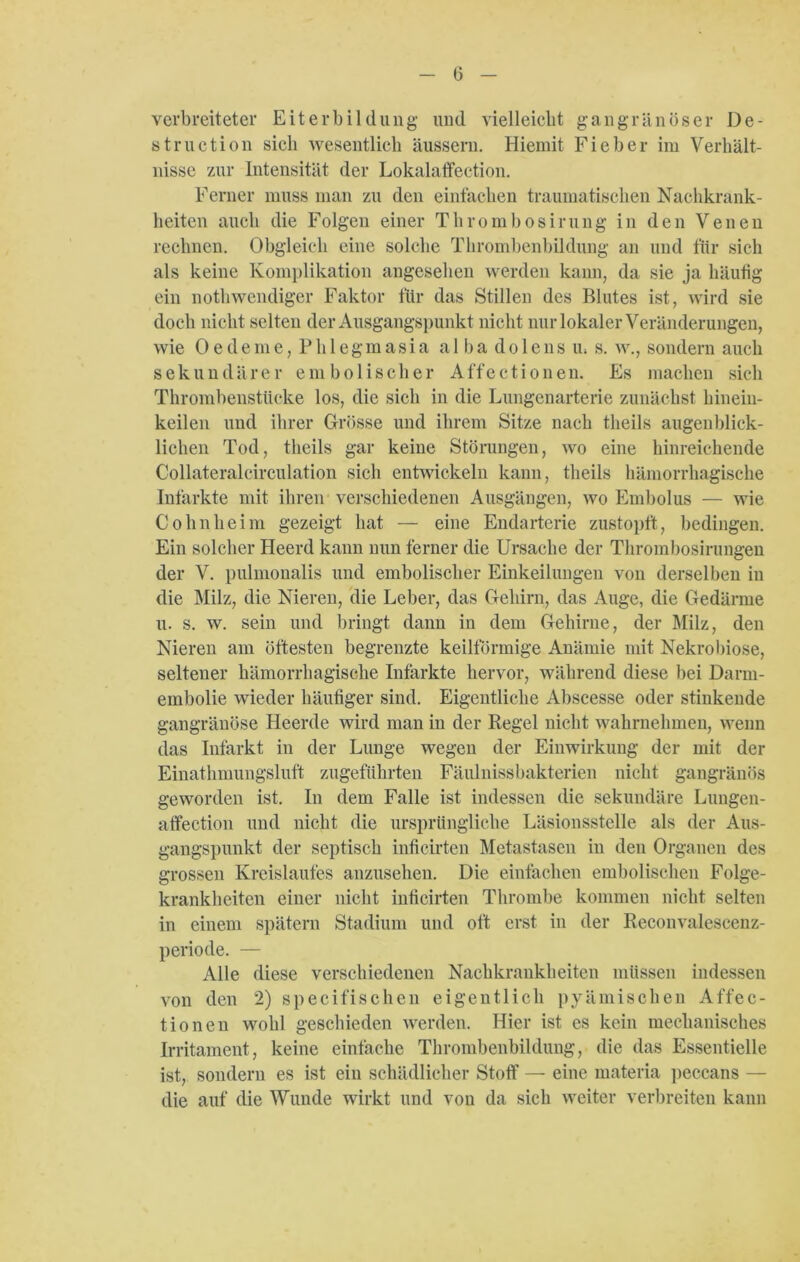 verbreiteter Eiterbildung und vielleicht gangränöser De- struction sich wesentlich äussern. Hiemit Fieber im Verhält- nisse zur Intensität der Lokalaffection. Ferner muss man zu den einfachen traumatischen Nachkrank- heiten auch die Folgen einer Thrombosirung in den Venen rechnen. Obgleich eine solche Thrombenbildung an und für sich als keine Komplikation angesehen werden kann, da sie ja häufig ein nothwendiger Faktor für das Stillen des Blutes ist, wird sie doch nicht selten der Ausgangspunkt nicht nur lokaler Veränderungen, wie 0 e dem e, Ph 1 egm asia a 1 ba do 1 ens u, s. w., sondern auch sekundärer ein bol isolier Affectionen. Es machen sich Thrombenstücke los, die sich in die Lungenarterie zunächst hinein- keilen und ihrer Grösse und ihrem Sitze nach tlieils augenblick- lichen Tod, tlieils gar keine Störungen, wo eine hinreichende Collateraleirculation sich entwickeln kann, tlieils hämorrhagische Infarkte mit ihren verschiedenen Ausgängen, wo Embolus — wie Cohnheini gezeigt hat — eine Endarterie zustopft, bedingen. Ein solcher Heerd kann nun ferner die Ursache der Thrombosirungen der V. pulmonalis und embolischer Einkeilungen von derselben in die Milz, die Nieren, die Leber, das Gehirn, das Auge, die Gedärme u. s. w. sein und bringt dann in dem Gehirne, der Milz, den Nieren am öftesten begrenzte keilförmige Anämie mit Nekrobiose, seltener hämorrhagische Infarkte hervor, während diese bei Darm- embolie wieder häutiger sind. Eigentliche Abscesse oder stinkende gangränöse Heerde wird man in der Regel nicht wahrnehmen, wenn das Infarkt in der Lunge wegen der Einwirkung der mit der Einathmungsluft zugeführten Fäulnissbakterien nicht gangränös geworden ist. In dem Falle ist indessen die sekundäre Lungen- affection und nicht die ursprüngliche Läsionsstelle als der Aus- gangspunkt der septisch inficirten Metastasen in den Organen des grossen Kreislaufes anzusehen. Die einfachen embolisehen Folge- krankheiten einer nicht inficirten Thrombe kommen nicht selten in einem spätem Stadium und oft erst in der Reconvalescenz- periode. — Alle diese verschiedenen Nachkrankheiten müssen indessen von den 2) specifischen eigentlich pyämischen Affec- tionen wohl geschieden werden. Hier ist es kein mechanisches Irritament, keine einfache Thrombenbildung, die das Essentielle ist, sondern es ist ein schädlicher Stoff — eine materia peccans — die auf die Wunde wirkt und von da sich weiter verbreiten kann