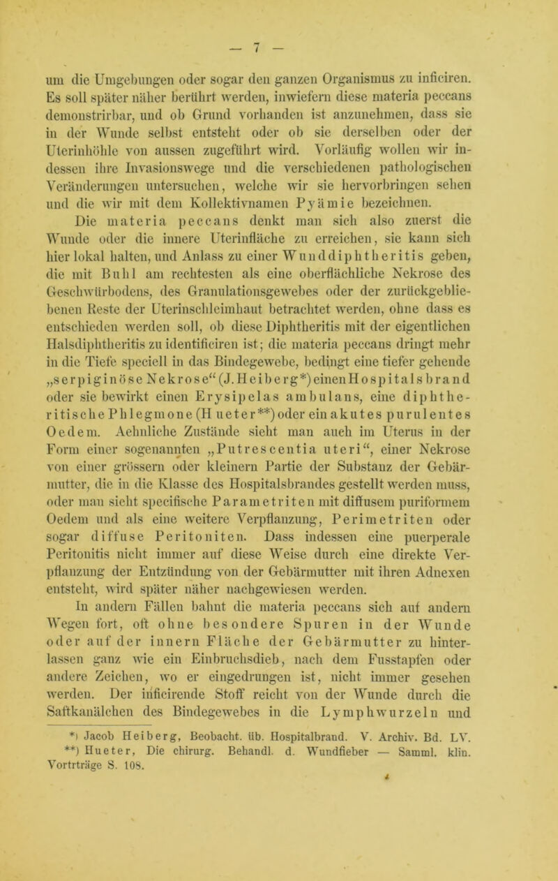 / um die Umgebungen oder sogar den ganzen Organismus zu inficiren. Es soll später näher berührt werden, inwiefern diese materia peccans demonstrirbar, und ob Grund vorhanden ist anzunehmen, dass sie in der Wunde selbst entsteht oder ob sie derselben oder der Uterinhöhle von aussen zugeführt wird. Vorläufig wollen wir in- dessen ihre Invasionswege und die verschiedenen pathologischen Veränderungen untersuchen, welche wir sie hervorbringen sehen und die wir mit dem Kollektivnamen Pyämie bezeichnen. Die materia peccans denkt man sich also zuerst die Wunde oder die innere Uterinfläche zu erreichen, sie kann sich hier lokal halten, und Anlass zu einer Wunddiphtheritis geben, die mit Buhl am rechtesten als eine oberflächliche Nekrose des Geschwürbodens, des Granulationsgewebes oder der zurückgeblie- benen Reste der Uterinschleimkaut betrachtet werden, ohne dass es entschieden werden soll, ob diese Diphtberitis mit der eigentlichen Halsdiphtheritis zu identifieiren ist; die materia peccans dringt mehr in die Tiefe speciell in das Bindegewebe, bedingt eine tiefer gehende „s e r p i g i n ö s e N e k r o s e“ (J. H e i b e r g *) einen Hospitals brand oder sie bewirkt einen Erysipelas ambulaus, eine diphthe- ri tische Phlegmone (H u e t e r **) oder ein akutes purulentes Oe dem. Aehnliche Zustände sieht man auch im Uterus in der Form einer sogenannten „Putrescentia uteri“, einer Nekrose von einer grossem oder kleinern Partie der Substanz der Gebär- mutter, die in die Klasse des Hospitalsbrandes gestellt werden muss, oder man sieht specifische Parame tri teil mit diffusem puriformem Oedem und als eine weitere Verpflanzung, Perimetriten oder sogar diffuse Peritoniten. Dass indessen eine puerperale Peritonitis nicht immer auf diese Weise durch eine direkte Ver- pflanzung der Entzündung von der Gebärmutter mit ihren Adnexen entsteht, wird später näher nachgewiesen werden. In andern Fällen bahnt die materia peccans sich auf andern Wegen fort, oft ohne besondere Spuren in der Wunde oder a u f d e r i n n e r n F1 ä che der Gebär mutte r zu liinter- lassen ganz wie ein Einbruchsdieb, nach dem Fusstapfen oder andere Zeichen, wo er eingedrungen ist, nicht immer gesehen werden. Der inficirende Stoff reicht von der Wunde durch die Saftkanälchen des Bindegewebes in die Ly mph wurzeln und *i Jacob Heiberg, Beobacht, üb. Hospitalbrand. V. Archiv. Bd. LY. **) Hueter, Die Chirurg. Behandl. d. Wundfieber — Samml. klin. Vortrträge S. 108.