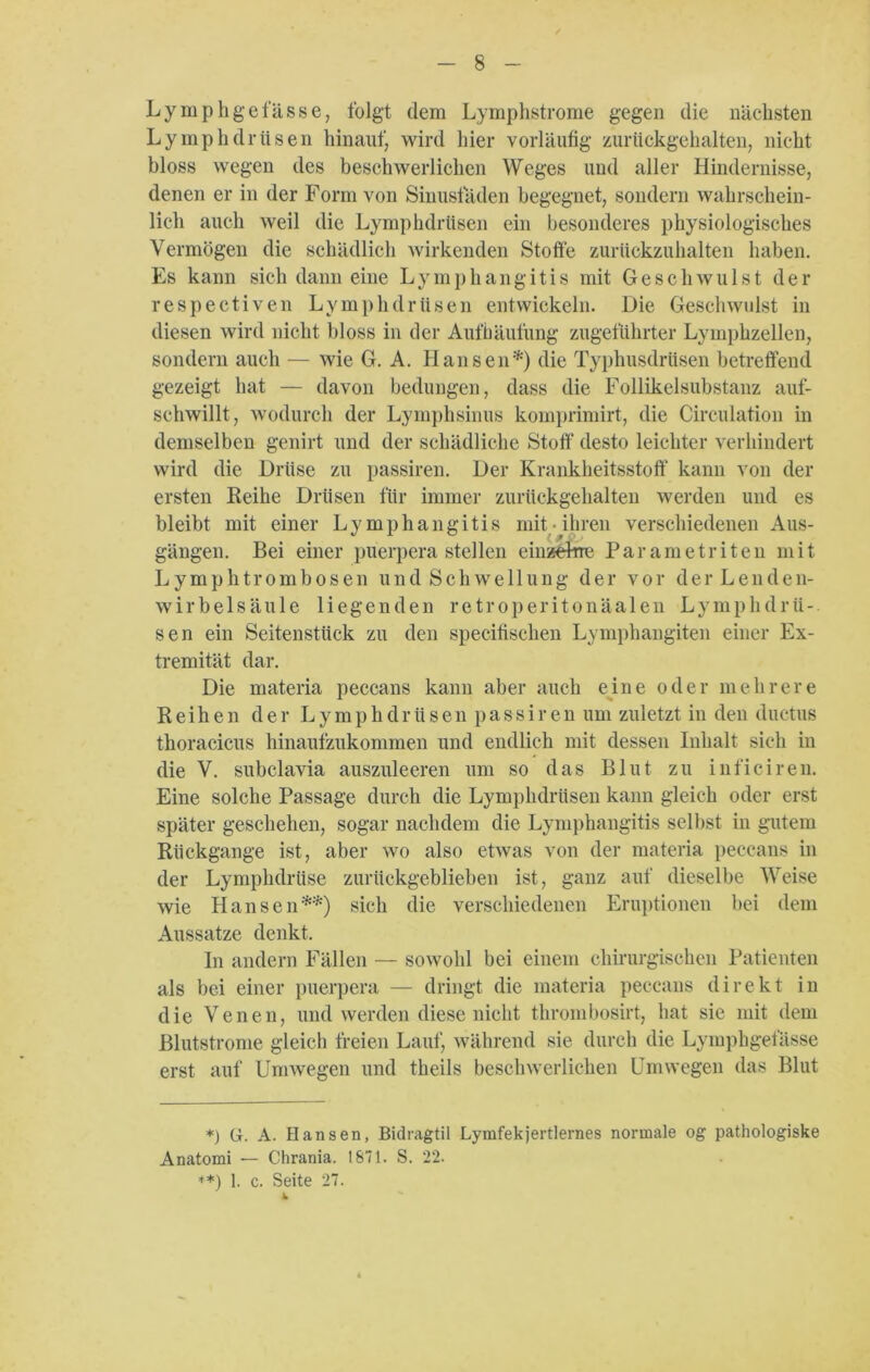 Lymphgefasse, folgt dem Lymphstrome gegen die nächsten Lymphdrtisen hinauf, wird hier vorläufig zurückgehalten, nicht bloss wegen des beschwerlichen Weges und aller Hindernisse, denen er in der Form von Sinusfäden begegnet, sondern wahrschein- lich auch weil die Lymphdriisen ein besonderes physiologisches Vermögen die schädlich wirkenden Stotfe zurückzuhalten haben. Es kann sich dann eine Lymphangitis mit Geschwulst der respectiven Lymphdriisen entwickeln. Die Geschwulst in diesen wird nicht bloss in der Aufhäufung zugeführter Lymphzellen, sondern auch — wie G. A. Hansen*) die Typhusdrüsen betreffend gezeigt hat — davon bedungen, dass die Follikelsubstanz auf- schwillt, wodurch der Lymphsinus komprimirt, die Circulation in demselben genirt und der schädliche Stoff desto leichter verhindert wird die Drüse zu passiren. Der Krankheitsstoff kann von der ersten Reihe Drüsen für immer zurückgehalten werden und es bleibt mit einer Lymphangitis mit ihren verschiedenen Aus- gängen. Bei einer puerpera stellen einzelne Par am e tri teil mit L y m p h t r o m b o s e n undSchwellung der vor d e r L e n d e n- wirbelsäule liegenden retroperitonäalen Lymphdrii- sen ein Seitenstück zu den specifisclien Lymphangiten einer Ex- tremität dar. Die materia peccans kann aber auch eine oder mehrere Reihen der Lymphdrüsenpassirenum zuletzt in den ductus thoracicus hinaufzukommen und endlich mit dessen Inhalt sich in die V. subclavia auszuleeren um so das Blut zu inficiren. Eine solche Passage durch die Lymphdriisen kann gleich oder erst später geschehen, sogar nachdem die Lymphangitis selbst in gutem Rückgänge ist, aber wo also etwas von der materia peccans in der Lymphdrüse zurückgeblieben ist, ganz auf dieselbe Weise wie Hansen**) sich die verschiedenen Eruptionen bei dem Aussatze denkt. In andern Fällen — sowohl bei einem chirurgischen Patienten als bei einer puerpera — dringt die materia peccans direkt in die Venen, und werden diese nicht thrombosirt, hat sie mit dem Blutstrome gleich freien Lauf, während sie durch die Lymphgefässe erst auf Umwegen und theils beschwerlichen Umwegen das Blut *) G. A. Hansen, Bidragtil Lymfekjertlernes normale og pathologiske Anatomi — Chrania. 1871. S. 22. **) 1. c. Seite 27. 4