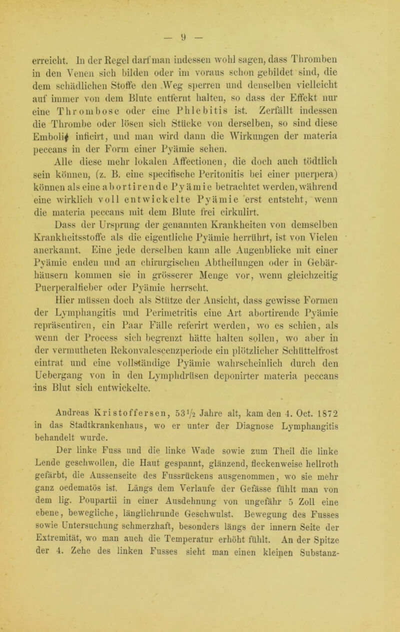 erreicht, ln der Regel darf man indessen wohl sagen, dass Thromben in den Venen sich bilden oder im voraus schon gebildet sind, die dem schädlichen Stoffe den Weg sperren und denselben vielleicht auf immer von dem Blute entfernt halten, so dass der Effekt nur eine Thrombose oder eine Phlebitis ist. Zerfällt indessen die Thrombe oder lösen sich Stücke von derselben, so sind diese Embolif inficiit, und man wird dann die Wirkungen der materia peccans in der Form einer Pyämie sehen. Alle diese mehr lokalen Affectionen, die doch auch tödtlich sein können, (z. B. eine specitisehe Peritonitis bei einer puerpera) können als eine a 1) o r t i r e n d e Py äm i e betrachtet werden, während eine wirklich voll entwickelte Pyämie erst entsteht, wenn die materia peccans mit dem Blute frei cirkulirt. Dass der Ursprung der genannten Krankheiten von demselben Krankheitsstoffe als die eigentliche Pyämie herrtthrt, ist von Vielen anerkannt. Eine jede derselben kann alle Augenblicke mit einer Pyämie enden und an chirurgischen Abtheilungen oder in Gebär- häusern kommen sie in grösserer Menge vor, wenn gleichzeitig Puerperalfieber oder Pyämie herrscht. Hier müssen doch als Stütze der Ansicht, dass gewisse Formen der Lymphangitis und Perimetritis eine Art abortirende Pyämie repräsentiren, ein Paar Fälle referirt werden, wo es schien, als wenn der Proeess sich begrenzt hätte halten sollen, wo aber in der vermutheten Rekonvalescenzperiode ein plötzlicher Schüttelfrost eintrat und eine vollständige Pyämie wahrscheinlich durch den Uebergang von in den Lymphdrtisen deponirter materia peccans ins Blut sich entwickelte. Andreas Kristoffersen, 53^2 Jahre alt, kam den 4. Oct. IST2 in das Stadtkrankenhaus, wo er unter der Diagnose Lymphangitis behandelt wurde. Der linke Fuss und die linke Wade sowie zum Theil die linke Lende geschwollen, die Haut gespannt, glänzend, fleckenweise hellroth gefärbt, die Aussenseite des Fussrückens ausgenommen, wo sie mehr ganz oedematös ist. Längs dem Verlaufe der Gefässe fühlt man von dem lig. Poupartii in einer Ausdehnung von ungefähr 5 Zoll eine ebene, bewegliche, länglichrunde Geschwulst. Bewegung des Fusses sowie Untersuchung schmerzhaft, besonders längs der innern Seite der Extremität, wo man auch die Temperatur erhöht fühlt. An der Spitze der 4. Zehe des linken Fusses sieht man einen kleinen Substanz-