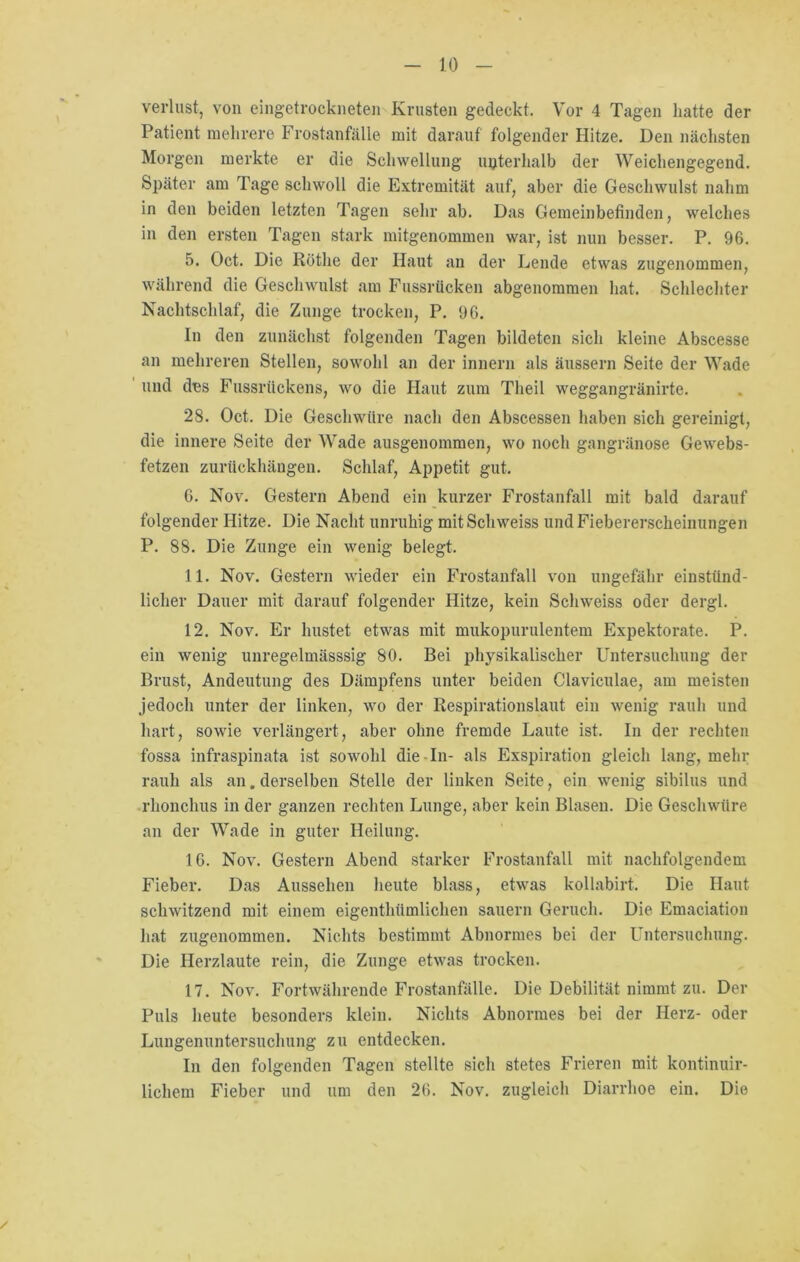 Verlust, von eingetrockneten Krusten gedeckt. Vor 4 Tagen batte der Patient mehrere Frostanfälle mit darauf folgender Hitze. Den nächsten Morgen merkte er die Schwellung unterhalb der Weichengegend. Später am Tage schwoll die Extremität auf, aber die Geschwulst nahm in den beiden letzten Tagen sehr ab. Das Gemeinbefinden, welches in den ersten Tagen stark mitgenommen war, ist nun besser. P. 96. 5. Oct. Die Röthe der Haut an der Lende etwas zugenommen, während die Geschwulst am Fussrticken abgenommen hat. Schlechter Nachtschlaf, die Zunge trocken, P. 96. In den zunächst folgenden Tagen bildeten sich kleine Abscesse an mehreren Stellen, sowohl an der innern als äussern Seite der Wade und des Fussriickens, wo die Haut zum Theil weggangränirte. 28. Oct. Die Geschwüre nach den Abscessen haben sich gereinigt, die innere Seite der Wade ausgenommen, wo noch gangränöse Gewebs- fetzen zurückhängen. Schlaf, Appetit gut. 6. Nov. Gestern Abend ein kurzer Frostanfall mit bald darauf folgender Hitze. Die Nacht unruhig mitSchweiss und Fiebererscheinungen P. 88. Die Zunge ein wenig belegt. 11. Nov. Gestern wieder ein Frostanfall von ungefähr einstünd- licher Dauer mit darauf folgender Hitze, kein Schweiss oder dergl. 12. Nov. Er hustet etwas mit mukopurulentem Expektorate. P. ein wenig unregelmässsig 80. Bei physikalischer Untersuchung der Brust, Andeutung des Dämpfens unter beiden Claviculae, am meisten jedoch unter der linken, wo der Respirationslaut ein wenig rauh und hart, sowie verlängert, aber ohne fremde Laute ist. In der rechten fossa infraspinata ist sowohl die-In- als Exspiration gleich lang, mehr rauh als an. derselben Stelle der linken Seite, ein wenig sibilus und rkonchus in der ganzen rechten Lunge, aber kein Blasen. Die Geschwüre an der Wade in guter Heilung. 16. Nov. Gestern Abend starker Frostanfall mit nachfolgendem Fieber. Das Aussehen heute blass, etwas kollabirt. Die Haut schwitzend mit einem eigenthümlichen säuern Geruch. Die Emaciation hat zugenommen. Nichts bestimmt Abnormes bei der Untersuchung. Die Herzlaute rein, die Zunge etwas trocken. 17. Nov. Fortwährende Frostanfälle. Die Debilität nimmt zu. Der Puls heute besonders klein. Nichts Abnormes bei der Herz- oder Lungenuntersuchung zu entdecken. In den folgenden Tagen stellte sich stetes Frieren mit kontinuir- lichem Fieber und um den 26. Nov. zugleich Diarrhoe ein. Die