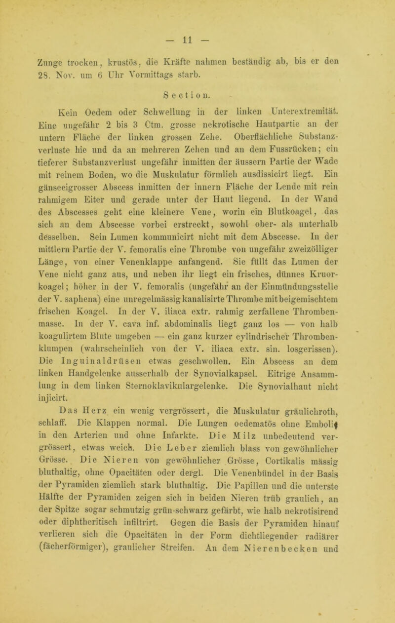 Zunge trocken, krustös, die Kräfte nahmen beständig ab, bis er den 28. Nov. um 6 Uhr Vormittags starb. S e c t i o n. Kein Oedem oder Schwellung in der linken Unterextremität. Eine ungefähr 2 bis 3 Ctm. grosse nekrotische Hautpartie an der untern Fläche der linken grossen Zehe. Oberflächliche Substanz- verluste hie und da an mehreren Zehen und an dem Fussrticken; ein tieferer Substanzverlust ungefähr inmitten der äussern Partie der Wade mit reinem Boden, wo die Muskulatur förmlich ausdissicirt liegt. Ein gänseeigrosser Abscess inmitten der innern Fläche der Lende mit rein rahmigem Eiter und gerade unter der Haut liegend. In der Wand des Abscesses geht eine kleinere Vene, worin ein Blutkoagel, das sich an dem Abscesse vorbei erstreckt, sowohl ober- als unterhalb desselben. Sein Lumen kommunicirt nicht mit dem Abscesse. In der mittlern Partie der V. femoralis eine Thrombe von ungefähr zweizölliger Länge, von einer Venenklappe anfangend. Sie füllt das Lumen der Vene nicht ganz aus, und neben ihr liegt ein frisches, dünnes Kruor- koagel; höher in der V. femoralis (ungefähr an der Einmündungsstelle der V. saphena) eine unregelmässig kanalisirte Thrombe mit beigemischtem frischen Ivoagel. In der V. iliaca extr. rahmig zerfallene Thromben- masse. ln der V. cava inf. abdominalis liegt ganz los — von halb koagulirtem Blute umgeben — ein ganz kurzer cylindrischer Thromben- klumpen (wahrscheinlich von der V. iliaca extr. sin. losgerissen). Die Inguinaldrüsen etwas geschwollen. Ein Abscess an dem linken Handgelenke ausserhalb der Synovialkapsel. Eitrige Ansamm- lung in dem linken Sternoklavikulargelenke. Die Synovialhaut nicht injicirt. Das Herz ein wenig vergrössert, die Muskulatur gräulichroth, schlaff. Die Klappen normal. Die Lungen oedematös ohne Embolif in den Arterien und ohne Infarkte. Die Milz unbedeutend ver- grössert, etwas weich. Die Leber ziemlich blass von gewöhnlicher Grösse. Die Nieren von gewöhnlicher Grösse, Cortikalis mässig bluthaltig, ohne Opacitäten oder dergl. Die Venenbündel in der Basis der Pyramiden ziemlich stark bluthaltig. Die Papillen und die unterste Hälfte der Pyramiden zeigen sich in beiden Nieren trüb graulich, an der Spitze sogar schmutzig grün-schwarz gefärbt, wie halb nekrotisirend oder diphtheritisch infiltrirt. Gegen die Basis der Pyramiden hinauf verlieren sich die Opacitäten in der Form dichtliegender radiärer (fächerförmiger), graulicher Streifen. An dem Nierenbecken und