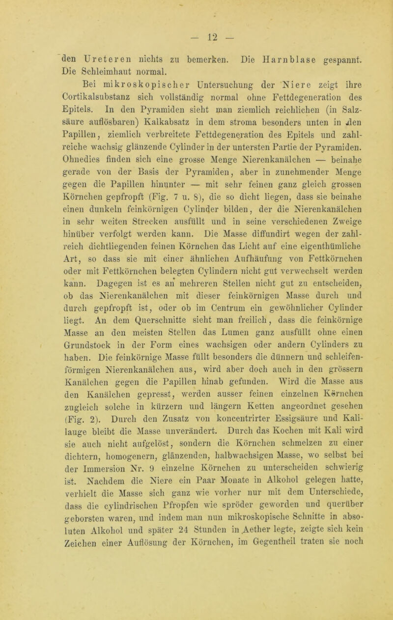 den Ureteren nichts zu bemerken. Die Harnblase gespannt. Die Schleimhaut normal. Bei mikroskopischer Untersuchung der Niere zeigt ihre Cortikalsubstanz sich vollständig normal ohne Fettdegeneration des Epitels. In den Pyramiden sieht man ziemlich reichlichen (in Salz- säure auflösbaren) Kalkabsatz in dem stroma besonders unten in jden Papillen, ziemlich verbreitete Fettdegeneration des Epitels und zahl- reiche wachsig glänzende Cylinder in der untersten Partie der Pyramiden. Ohnedies finden sich eine grosse Menge Nierenkanälchen — beinahe gerade von der Basis der Pyramiden, aber in zunehmender Menge gegen die Papillen hinunter — mit sehr feinen ganz gleich grossen Körnchen gepfropft (Fig. 7 u. 8), die so dicht liegen, dass sie beinahe einen dunkeln feinkörnigen Cylinder bilden, der die Nierenkanälchen in sehr weiten Strecken ausfüllt und in seine verschiedenen Zweige hinüber verfolgt werden kann. Die Masse diffundirt wegen der zahl- reich dichtliegenden feinen Körnchen das Licht auf eine eigenthümliche Art, so dass sie mit einer ähnlichen Aufhäufung von Fettkörnchen oder mit Fettkörnchen belegten Cylindern nicht gut verwechselt werden kann. Dagegen ist es an mehreren Stellen nicht gut zu entscheiden, ob das Nierenkanälchen mit dieser feinkörnigen Masse durch und durch gepfropft ist, oder ob im Centrum ein gewöhnlicher Cylinder liegt. An dem Querschnitte sieht man freilich, dass die feinkörnige Masse an den meisten Stellen das Lumen ganz ausfüllt ohne einen Grundstock in der Form eines wachsigen oder andern Cylinders zu haben. Die feinkörnige Masse füllt besonders die dünnem und schleifen- förmigen Nierenkanälchen aus, wird aber doch auch in den grossem Kanälchen gegen die Papillen hinab gefunden. Wird die Masse aus den Kanälchen gepresst, werden ausser feinen einzelnen Körnchen zugleich solche in kürzern und längern Ketten angeordnet gesehen (Fig. 2). Durch den Zusatz von koncentrirter Essigsäure und Kali- lauge bleibt die Masse unverändert. Durch das Kochen mit Kali wird sie auch nicht aufgelöst, sondern die Körnchen schmelzen zu einer dichtem, homogenem, glänzenden, halbwachsigen Masse, wo selbst bei der Immersion Nr. 9 einzelne Körnchen zu unterscheiden schwierig ist. Nachdem die Niere ein Paar Monate in Alkohol gelegen hatte, verhielt die Masse sich ganz wie vorher nur mit dem Unterschiede, dass die cylindrischen Pfropfen wie spröder geworden und querüber geborsten waren, und indem man nun mikroskopische Schnitte in abso- luten Alkohol und später 24 Stunden in Aether legte, zeigte sich kein Zeichen einer Auflösung der Körnchen, im Gegentheil traten sie noch