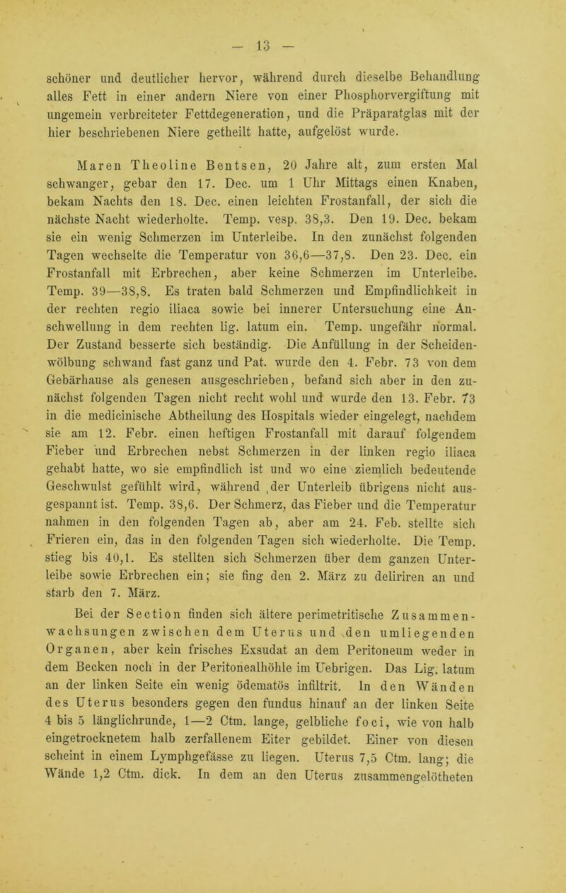 schöner und deutlicher hervor, während durch dieselbe Behandlung alles Fett in einer andern Niere von einer Phosphorvergiftung mit ungemein verbreiteter Fettdegeneration, und die Präparatglas mit der hier beschriebenen Niere getheilt hatte, aufgelöst wurde. Maren Theoline Bentsen, 20 Jahre alt, zum ersten Mal schwanger, gebar den 17. Dec. um 1 Uhr Mittags einen Knaben, bekam Nachts den 18. Dec. einen leichten Frostanfall, der sich die nächste Nacht wiederholte. Ternp. vesp. 38,3. Den 19. Dec. bekam sie ein wenig Schmerzen im Unterleibe. In den zunächst folgenden Tagen wechselte die Temperatur von 36,6—37,8. Den 23. Dec. ein Frostanfall mit Erbrechen, aber keine Schmerzen im Unterleibe. Temp. 39—38,8. Es traten bald Schmerzen und Empfindlichkeit in der rechten regio iliaca sowie bei innerer Untersuchung eine An- schwellung in dem rechten lig. latum ein. Temp. ungefähr normal. Der Zustand besserte sich beständig. Die Anfüllung in der Scheiden- wölbung schwand fast ganz und Pat. wurde den 4. Febr. 73 von dem Gebärhause als genesen ausgeschrieben, befand sich aber in den zu- nächst folgenden Tagen nicht recht wohl und wurde den 13. Febr. 73 in die medicinische Abtheilung des Hospitals wieder eingelegt, nachdem sie am 12. Febr. einen heftigen Frostanfall mit darauf folgendem Fieber und Erbrechen nebst Schmerzen in der linken regio iliaca gehabt hatte, wo sie empfindlich ist und wo eine ziemlich bedeutende Geschwulst gefühlt wird, während ,der Unterleib übrigens nicht aus- gespannt ist. Temp. 38,6. Der Schmerz, das Fieber und die Temperatur nahmen in den folgenden Tagen ab, aber am 24. Feb. stellte sich Frieren ein, das in den folgenden Tagen sich wiederholte. Die Temp. stieg bis 40,1. Es stellten sich Schmerzen über dem ganzen Unter- leibe sowie Erbrechen ein; sie fing den 2. März zu deliriren an und starb den 7. März. Bei der Section finden sich ältere perimetritische Zusammen- wachs ungen zwischen dem Uterus und den umliegenden Organen, aber kein frisches Exsudat an dem Peritoneum weder in dem Becken noch in der Peritonealhöhle im Uebrigen. Das Lig. latum an der linken Seite ein wenig ödematös infiltrit. In den Wänden des Uterus besonders gegen den fundus hinauf an der linken Seite 4 bis 5 länglichrunde, l—2 Ctm. lange, gelbliche foci, wie von halb eingetrocknetem halb zerfallenem Eiter gebildet. Einer von diesen scheint in einem Lymphgefässe zu liegen. Uterus 7,5 Ctm. lang; die W ände 1,2 Ctm. dick. In dem an den Uterus zusammengelötheten