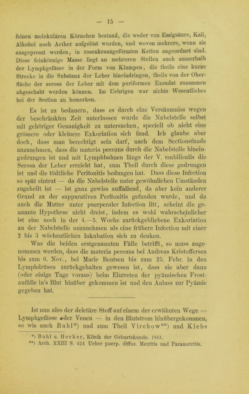 feinen molekularen Körnchen bestand, die weder von Essigsäure, Kali, Alkohol noch Aether aufgelöst wurden, und wovon mehrere, wenn sie ausgepresst werden, in rosenkranzgeförmten Ketten angeordnet sind. Diese feinkörnige Masse liegt an mehreren Stellen auch ausserhalb der Lymphgefässe in der Form von Klumpen, die tlieils eine kurze Strecke in die Substanz der Leber hineindringen, tlieils von der Ober- fläche der serosa der Leber mit dem puriformen Exsudat zusammen abgeschabt werden können. Im Uebrigen war nichts Wesentliches bei der Section zu bemerken. Es ist zu bedauern, dass es durch eine Versäunmiss wegen der beschränkten Zeit unterlassen wurde die Nabelstelle selbst mit gehöriger Genauigkeit zu untersuchen, speciell ob nicht eine grössere oder kleinere Exkoriation sich fand. Ich glaube aber doch, dass man berechtigt sein darf, nach dem Sectionsfunde anzunehmen, dass die materia peccans durch die Nabelstelle hinein- gedrungen ist und mit Lymphbahnen längs der V. umbilicalis die Serosa der Leber erreicht hat, zum Theil durch diese gedrungen ist und die tödtliche Peritonitis bedungen hat. Dass diese Infection so spät eintrat — da die Nabelstelle unter gewöhnlichen Umständen zugeheilt ist — ist ganz gewiss auffallend, da aber kein anderer Grund zu der suppurativen Peritonitis gefunden wurde, und da auch die Mutter unter puerperaler Infection litt, scheint die ge- nannte Hypothese nicht dreist,, indem es wohl wahrscheinlicher ist eine noch in der 4.—5. Woche zurückgebliebene Exkoriation an der Nabelstelle anzunehmen als eine frühere Infection mit einer 2 bis 3 wöchentlichen Inkubation sich zu denken. Was die beiden erstgenannten Fälle betrifft, so muss ange- nommen werden, dass die materia peccans bei Andreas Kristoffersen bis zum 6. Nov., bei Marie Bentsen bis zum 25. Febr. in den Lymphdrüsen zurückgehalten gewesen ist, dass sie aber dann (oder einige Tage voraus) beim Eintreten der pyämischen Frost- anfälle in’s Blut hinüber gekommen ist und den Anlass zur Pyämie gegeben hat. Ist nun also der deletäre Stoff auf einem der erwähnten Wege — Lymphgefässe 4>der Venen — in den Blutstrom hinübergekommen, so wie auch Buhl *) und zum Theil V i r c h o w **) und K1 e b s *) Buhl u. Hecker, Klinik der Geburtskunde. 1SG1. **) Arch. XXIII S. 424 Ueber puerp. diffus. Metritis und Parametritis.