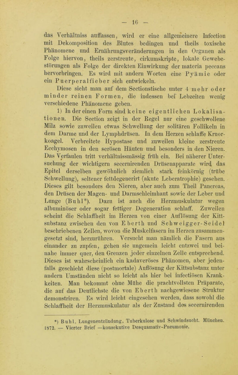 das Verhältniss auffassen, wird er eine allgemeinere Infection mit Dekomposition des Blutes bedingen und tlieils toxische Phänomene und Ernährungsveränderungen in den Organen als Folge hiervon, theils zerstreute, cirkumskripte, lokale Gewebe- störungen als Folge der direkten Einwirkung der materia peccans hervorbringen. Es wird mit andern Worten eine Pyämie oder ein Puerperalfieber sich entwickeln. Diese sieht man auf dem Sectionstische unter 4 m ehr o d e r minder reinen Formen, die indessen bei' Lebzeiten wenig verschiedene Phänomene geben. 1) In der einen Form sind k eine eigentlichen Lokalisa- tionen. Die Section zeigt in der Regel nur eine geschwollene Milz sowie zuweilen etwas Schwellung der solitären Follikeln in dem Darme und der Lymphdrttsen. In dem Herzen schlaffe Kruor- koagel. Verbreitete Hypostase und zuweilen kleine zerstreute Ecchymosen in den serösen Häuten und besonders in den Nieren. Das Verfaulen tritt verhältnissmässig früh ein. Bei näherer Unter- suchung der wichtigem secernirenden Drüsenapparate wird das Epitel derselben gewöhnlich ziemlich stark feinkörnig (trübe Schwellung), seltener fettdegenerirt (akute Leberatrophie) gesehen. Dieses gilt besonders den Nieren, aber auch zum Theil Pancreas, den Drüsen der Magen- und Darmschleimhaut sowie der Leber und Lunge (Buhl*). Dazu ist auch die Herzmuskulatur wegen albuminöser oder sogar fettiger Degeneration schlaff. Zuweilen scheint die Schlaffheit im Herzen von einer Auflösung der Kitt- substanz zwischen den von Ebertli und Schweigger-Seidel beschriebenen Zellen, wovon die Muskelfasern im Herzen zusammen- gesetzt sind, herzurühren. Versucht man nämlich die Fasern aus einander zu zupfen, gehen sie ungemein leicht entzwei und bei- nahe immer quer, den Grenzen jeder einzelnen Zelle entsprechend. Dieses ist wahrscheinlich ein kadaveröses Phänomen, aber jeden- falls geschieht diese (postmortale) Auflösung der Kittsubstanz unter andern Umständen nicht so leicht als hier bei infectiösen Krank- heiten. Man bekommt ohne Mühe die prachtvollsten Präparate, die auf das Deutlichste die von Ebertli nachgewiesene Struktur demonstriren. Es wird leicht eingesehen werden, dass sowohl die Schlaffheit der Herzmuskulatur als der Zustand des secernirenden *) Buhl, Lungenentzündung, Tuberkulose und Schwindsucht. München. 1372. _ Vierter Brief —konsekutive Desquamativ-Pneumonie.