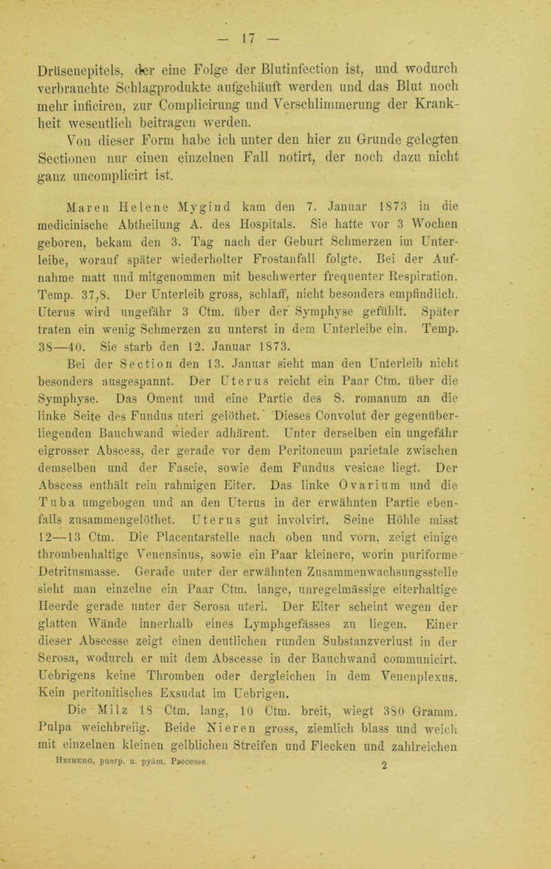Drüsenepitels, (Kr eine Folge der Blutinfection ist, und wodurch verbrauchte Schlagprodukte aufgehäuft werden und das Blut noch mehr inficiren, zur Complicirung und Verschlimmerung der Krank- heit wesentlich beitragen werden. Von dieser Form habe ich unter den hier zu Grunde gelegten Sectionen nur einen einzelnen Fall notirt, der noch dazu nicht ganz uncomplicirt ist. Maren Helene Mygind kam den 7. Januar 1873 in die medicinische Abtheilung A. des Hospitals. Sie hatte vor 3 Wochen geboren, bekam den 3. Tag nach der Geburt Schmerzen im Unter- leibe, worauf später wiederholter Frostanfall folgte. Bei der Auf- nahme matt und mitgenommen mit beschwerter frequenter Respiration. Temp. 37,8. Der Unterleib gross, schlaff, nicht besonders empfindlich. Uterus wird ungefähr 3 Ctm. über der’ Symphyse gefühlt. Später traten ein wenig Schmerzen zu unterst in dem Unterleibe ein. Temp. 38—4o. Sie starb den 12. Januar 1873. Bei der Section den 13. Januar sieht man den Unterleib nicht besonders ausgespannt. Der Uterus reicht ein Paar Ctm. über die Symphyse. Das Oment und eine Partie des S. romanum an die linke Seite des Fundus uteri gelöthet. Dieses Convolut der gegenüber- liegenden Bauchwand wieder adhärent. Unter derselben ein ungefähr eigrosser Abscess, der gerade vor dem Peritoneum parietale zwischen demselben und der Fascie, sowie dem Fundus vesicae liegt. Der Abscess enthält rein rahmigen Eiter. Das linke Ovaritim und die Tuba umgebogen und an den Uterus in der erwähnten Partie eben- falls zusammengelöthet. Uterus gut involvirt. Seine Hohle misst 12—13 Ctm. Die Placentarstelle nach oben und vorn, zeigt einige thrombenhaltige Venensinus, sowie ein Paar kleinere, worin puriforme' Detritusmasse. Gerade unter der erwähnten Zusammenwachsungsstelle sieht man einzelne ein Paar Ctm. lange, unregelmässige eiterhaltige Heerde gerade unter der Serosa uteri. Der Eiter scheint wegen der glatten Wände innerhalb eines Lymphgefässes zu liegen. Einer dieser Abscesse zeigt einen deutlichen runden Substanzverlust in der Serosa, wodurch er mit dem Abscesse in der Bauchwand communicirt. Uebrigens keine Thromben oder dergleichen in dem Venenplexus. Kein peritonitisches Exsudat im Uebrigen. Die Milz 18 Ctm. lang, 10 Ctm. breit, wiegt 380 Gramm. Pulpa weichbreiig. Beide Nieren gross, ziemlich blass und weich mit einzelnen kleinen gelblichen Streifen und Flecken und zahlreichen Heibero, puerp. u. pyära. P»ocesse. n
