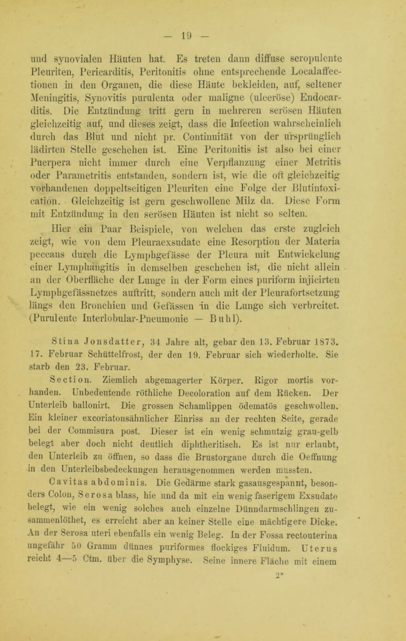 und synovialen Häuten hat. Es treten dann diffuse seropulente Pleuriten, Pericarditis, Peritonitis ohne entsprechende Localaffec- tionen in den Organen, die diese Häute bekleiden, auf, seltener Meningitis, Synovitis purulenta oder maligne (ulceröse) Endocar- ditis. Die Entzündung tritt gern in mehreren serösen Häuten gleichzeitig auf) und dieses zeigt, dass die Iufection wahrscheinlich durch das Blut und nicht pr. Continuität von der ursprünglich lädirten Stelle geschehen ist. Eine Peritonitis ist also bei einer Puerpera nicht immer durch eine Verpflanzung einer Metritis oder Parametritis entstanden, sondern ist, wie die oft gleichzeitig vorhandenen doppeltseitigen Pleuriten eine Folge der Blutintoxi- cation. Gleichzeitig ist gern geschwollene Milz da. Diese Form mit Entzündung in den serösen Häuten ist nicht so selten. Hier ein Paar Beispiele, von welchen das erste zugleich zeigt, wie von dem Pleuraexsudate eine Resorption der Materia peccans durch die Lyraphgef asse der Pleura mit Entwickelung einer Lymphängitis in demselben geschehen ist, die nicht allein an der Oberfläche der Lunge in der Form eines puriform injicirten Lymphgefässnetzes auftritt, sondern auch mit der Pleurafortsetzung längs den Bronchien und Gelassen in die Lunge sich verbreitet. (Purulente Interlobular-Pneumonie — Buhl). Stina Jonsdatter, 34 Jahre alt, gebärden 13. Februar 1873. 17. Februar Schüttelfrost, der den 19. Februar sich wiederholte. Sie starb den 23. Februar. Section. Ziemlich abgemagerter Körper. Rigor mortis vor- handen. Unbedeutende röthliche Deeoloration auf dem Rücken. Der Unterleib ballonirt. Die grossen Schamlippen ödematös geschwollen. Ein kleiner excoriatonsähnlicher Einriss an der rechten Seite, gerade bei der Commisura post. Dieser ist ein wenig schmutzig grau-gelb belegt aber doch nicht deutlich diphtheritisch. Es ist nur erlaubt, den Unterleib zu öffnen, so dass die Brustorgane durch die Oeffnung in den Unterleibsbedeckungen herausgenommen werden mussten. C a vitas a b d o minis. Die Gedärme stark gasausgespannt, beson- ders Colon, Serosa blass, hie und da mit ein wenig faserigem Exsudate belegt, wie ein wenig solches auch einzelne Dünndarmschlingen zu- sammenlöthet, es erreicht aber an keiner Stelle eine mächtigere Dicke. An der Serosa uteri ebenfalls ein wenig Beleg. In der Fossa rectouterina ungefähr 50 Gramm dünnes puriformes flockiges Fluidum. Uterus reicht 4 5 Ctm. über die Symphyse. Seine innere Fläche mit einem 2*