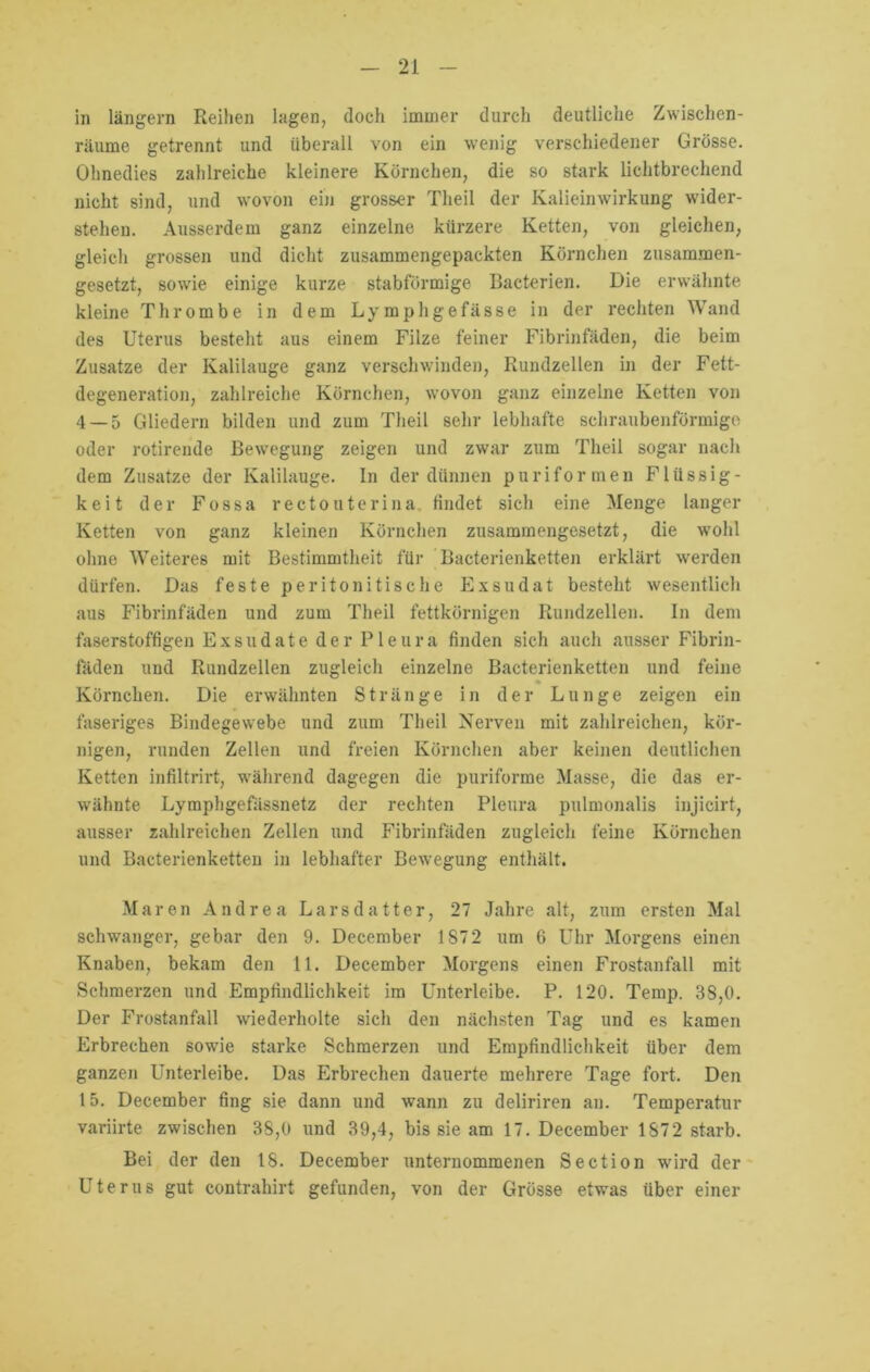 in langem Reihen lagen, doch immer durch deutliche Zwischen- räume getrennt und überall von ein wenig verschiedener Grösse. Ohnedies zahlreiche kleinere Körnchen, die so stark lichtbrechend nicht sind, und wovon ein grosser Theil der Kalieinwirkung wider- stehen. Ausserdem ganz einzelne kürzere Ketten, von gleichen, gleich grossen und dicht zusammengepackten Körnchen zusammen- gesetzt, sowie einige kurze stabförmige Bacterien. Die erwähnte kleine Thrombe in dem Lymphgefässe in der rechten Wand des Uterus besteht aus einem Filze feiner Fibrinfäden, die beim Zusätze der Kalilauge ganz verschwinden, Rundzellen in der Fett- degeneration, zahlreiche Körnchen, wovon ganz einzelne Ketten von 4 — 5 Gliedern bilden und zum Theil sehr lebhafte schraubenförmige oder rotirende Bewegung zeigen und zwar zum Theil sogar nach dem Zusätze der Kalilauge. In der dünnen puriformen Flüssig- keit der Fossa rectouterina findet sich eine Menge langer Ketten von ganz kleinen Körnchen zusammengesetzt, die wohl ohne Weiteres mit Bestimmtheit für Bacterienketten erklärt werden dürfen. Das feste peritonitische Exsudat besteht wesentlich aus Fibrinfäden und zum Theil fettkörnigen Rundzellen. In dem faserstoffigen Exsudate der Pleura finden sich auch ausser Fibrin- fäden und Rundzellen zugleich einzelne Bacterienketten und feine Körnchen. Die erwähnten Stränge in der Lunge zeigen ein faseriges Bindegewebe und zum Theil Nerven mit zahlreichen, kör- nigen, runden Zellen und freien Körnchen aber keinen deutlichen Ketten infiltrirt, während dagegen die puriforme Masse, die das er- wähnte Lymphgefässnetz der rechten Pleura pulmonalis injicirt, ausser zahlreichen Zellen und Fibrinfäden zugleich feine Körnchen und Bacterienketten in lebhafter Bewegung enthält. Maren Andrea Larsdatter, 27 Jahre alt, zum ersten Mal schwanger, gebar den 9. December 1 ST2 um 6 Uhr Morgens einen Knaben, bekam den 11. December Morgens einen Frostanfall mit Schmerzen und Empfindlichkeit ira Unterleibe. P. 120. Temp. 38,0. Der Frostanfall wiederholte sich den nächsten Tag und es kamen Erbrechen sowie starke Schmerzen und Empfindlichkeit über dem ganzen Unterleibe. Das Erbrechen dauerte mehrere Tage fort. Den 15. December fing sie dann und wann zu deliriren an. Temperatur variirte zwischen 38,0 und 39,4, bis sie am 17. December 1872 starb. Bei der den 18. December unternommenen Section wird der Uterus gut contrahirt gefunden, von der Grösse etwas über einer