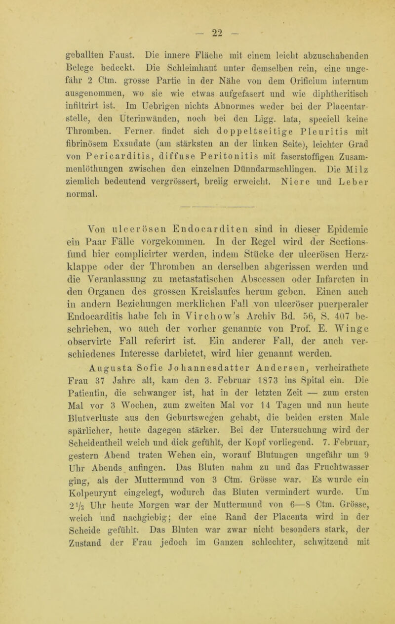 geballten Faust. Die innere Fläche mit einem leicht abzuschabenden Belege bedeckt. Die Schleimhaut unter demselben rein, eine unge- fähr 2 Ctrn. grosse Partie in der Nähe von dem Orificium internum ausgenommen, wo sie wie etwas aufgefasert und wie diphtheritisch infiltrirt ist. Im Uebrigcn nichts Abnormes weder bei der Placentar- stelle, den Uterinwänden, noch bei den Ligg. lata, speciell keine Thromben. Ferner, findet sich doppeltseitige Pleuritis mit fibrinösem Exsudate (am stärksten an der linken Seite), leichter Grad von Pericarditis, diffuse Peritonitis mit faserstoffigen Zusam- menlöthungen zwischen den einzelnen Dünndarmschlingen. Die Milz ziemlich bedeutend vergrössert, breiig erweicht. Niere und Leber normal. Von u leer Ösen Endocar diten sind in dieser Epidemie ein Paar Fälle vorgekommen. In der Regel wird der Sections- fund hier complicirter werden, indem Stücke der ulcerösen Herz- klappe oder der Thromben an derselben abgerissen werden und die Veranlassung zu metastatisehen Abscessen oder Infarcten in den Organen des grossen Kreislaufes herum geben. Einen auch in andern Beziehungen merklichen Fall von ulceröser puerperaler Endocarditis habe ich in Virchow’s Archiv Bd. 56, S. 4UT be- schrieben, wo auch der vorher genannte von Prof. E. Winge observirte Fall referirt ist. Ein anderer Fall, der auch ver- schiedenes Interesse darbietet, wird hier genannt werden. Augusta Sofie Johannesdatter Andersen, verheirathete Frau 37 Jahre alt, kam den 3. Februar 1873 ins Spital ein. Die Patientin, die schwanger ist, hat in der letzten Zeit. — zum ersten Mal vor 3 Wochen, zum zweiten Mal vor 14 Tagen und nun heute Blutverluste aus den Geburtswegen gehabt, die beiden ersten Male spärlicher, heute dagegen stärker. Bei der Untersuchung wird der Scheidentheil weich und dick gefühlt, der Kopf vorliegend. 7. Februar, gestern Abend traten Wehen ein, worauf Blutungen ungefähr um 9 Uhr Abends anfingen. Das Bluten nahm zu und das Fruchtwasser ging, als der Muttermund von 3 Ctrn. Grösse war. Es wurde ein Kolpeurynt eingelegt, wodurch das Bluten vermindert wurde. Um 21/2 Uhr heute Morgen war der Muttermund von 6—8 Ctrn. Grösse, weich und nachgiebig; der eine Rand der Placenta wird in der Scheide gefühlt. Das Bluten war zwar nicht besonders stark, der Zustand der Frau jedoch im Ganzen schlechter, schwitzend mit