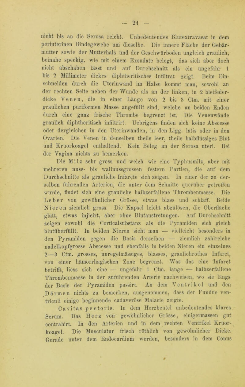 nicht bis au die Serosa reicht. Unbedeutendes Blutextravasat in dem periuterinen Bindegewebe um dieselbe. Die innere Fläche der Gebär- mutter sowie der Mutterhals und der Geschwtirboden ungleich graulich, beinahe speckig, wie mit einem Exsudate belegt, das sich aber doch nicht abschaben lässt und auf Durchschnitt als ein ungefähr 1 bis 2 Millimeter dickes diphtkeritisches Infiltrat zeigt. Beim Ein- schneiden durch die Uterinwand im Halse kommt man, sowohl an der rechten Seite neben der Wunde als an der linken, in 2 bleifeder- dicke Venen, die in einer Länge von 2 bis 3 Ctm. mit einer graulichen puriformen Masse angefüllt sind, welche an beiden Enden durch eine ganz frische Thrombe begrenzt ist. Die Venenwände graulich diphtheritisch infiltrirt. Uebrigens finden sich keine Abscesse oder dergleichen in den Uterinwänden, in den Ligg. latis oder in den Ovarien. Die Venen in denselben theils leer, theils halbflüssiges Blut und Kruorkoagel enthaltend. Kein Beleg an der Serosa uteri. Bei der Vagina nichts zu bemerken. Die Milz sehr gross und weich wde eine Typhusmilz, aber mit mehreren nuss- bis wallnussgrossen festem Partien, die auf dem Durchschnitte als grauliche Infarcte sich zeigen. In einer der zu der- selben führenden Arterien, die unter dem Schnitte querüber getroffen wurde, findet sich eine grauliche halbzerfallene Thrombenmasse. Die Leber von gewöhnlicher Grösse, etwas blass und schlaff. Beide Nieren ziemlich gross. Die Kapsel leicht abzulösen, die Oberfläche glatt, etwas injicirt, aber ohne Blutaustretungen. Auf Durchschnitt zeigen sowohl die Corticalsubstanz als die Pyramiden sich gleich blutüberfüllt. In beiden Nieren sieht man — vielleicht besonders in den Pyramiden gegen die Basis derselben — ziemlich zahlreiche nadelkopfgrosse Abscesse und ebenfalls in beiden Nieren ein einzelnes 2—3 Ctm. grosses, unregelmässiges, blasses, graulichrothes Infarct, von einer hämorrhagischen Zone begrenzt. Was das eine Infarct betrifft, liess sich eine — ungefähr 1 Ctm. lange — halbzerfailene Thrombenmasse in der zuführenden Arterie nach weisen, wo sie längs der Basis der Pyramiden passirt. An dem Ventrikel und den Därmen nichts zu bemerken, ausgenommen, dass der Fundus ven- triculi einige beginnende cadaveröse Malacie zeigte. Cavitas pectoris. In dem Herzbeutel unbedeutendes klares Serum. Das Herz von gewöhnlicher Grösse, einigermassen gut contrahirt. In den Arterien und in dem rechten Ventrikel Kruor-^ koagel. Die Musculatur frisch röthlich von gewöhnlicher Dicke. Gerade unter dem Endocardium wrerden, besonders in dem Conus t