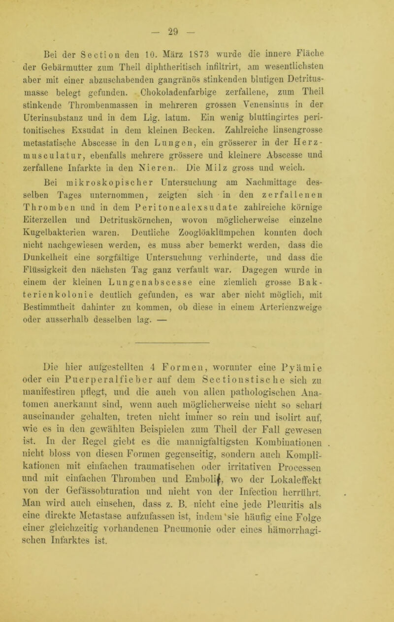 Bei der Section den 10. Marz 1873 wurde die innere Fläche der Gebärmutter zum Theil diplitheritisch infiltrirt, am wesentlichsten aber mit einer abzuschabenden gangränös stinkenden blutigen Detritus- masse belegt gefunden. Chokoladenfarbige zerfallene, zum Theil stinkende Thrombenmassen in mehreren grossen Venensinus in der Uterinsubstanz und in dem Lig. latum. Ein wenig bluttingirtes peri- tonitisches Exsudat in dem kleinen Becken. Zahlreiche linsengrosse metastatische Abscesse in den Lungen, ein grösserer in der Ilerz- musculatur, ebenfalls mehrere grössere und kleinere Abscesse und zerfallene Infarkte in den Nieren. Die Milz gross und weich. Bei mikroskopischer Untersuchung am Nachmittage des- selben Tages unternommen, zeigten sich in den zerfallenen Thromben und in dem Peritonealexsudate zahlreiche körnige Eiterzellen und Detrituskörnchen, wovon möglicherweise einzelne Kugelbakterien waren. Deutliche Zooglöaklümpchen konnten doch nicht nachgewiesen werden, es muss aber bemerkt werden, dass die Dunkelheit eine sorgfältige Untersuchung verhinderte, und dass die Flüssigkeit den nächsten Tag ganz verfault war. Dagegen wurde in einem der kleinen Lun gen abscesse eine ziemlich grosse Bak- terienkolonie deutlich gefunden, es war aber nicht möglich, mit Bestimmtheit dahinter zu kommen, ob diese in einem Arterienzweige oder ausserhalb desselben lag. — Die liier autgestellten 4 Formen, worunter eine Pyämie oder ein Puerperalfieber auf dem Sectionstisc he sich zu manifestiren pflegt, und die auch von allen pathologischen Ana- tomen anerkannt sind, wenn auch möglicherweise nicht so scharf auseinander gehalten, treten nicht immer so rein und isolirt auf, wie es in den gewählten Beispielen zum Theil der Fall gewesen ist. In der Regel giebt es die mannigfaltigsten Kombinationen nicht bloss von diesen Formen gegenseitig, sondern auch Kompli- kationen mit einfachen traumatischen oder irritativen Processen und mit einfachen Thromben und Embolif, wo der Lokaleffekt von der Gefässobturation und nicht von der Infection herrührt. Man wird auch einsehen, dass z. B. nicht eine jede Pleuritis als eine direkte Metastase aufzufassen ist, indem‘sie häufig eine Folge einer gleichzeitig vorhandenen Pneumonie oder eines hämorrhagi- schen Infarktes ist.