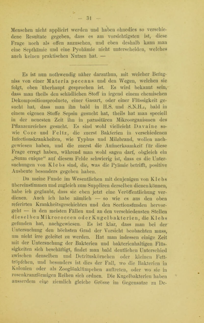 % Menschen nicht applicirt werden und haben ohnedies so verschie- dene Resultate gegeben, dass es am vorsichtigsten ist, diese Frage noch als offen anzusehen, und eben deshalb kann man eine Septhämie und eine Pyohämie nicht unterscheiden, welches auch keinen praktischen Nutzen hat. — Es ist nun nothwendig näher darzuthun, mit welcher Betüg- niss von einer Materia peccans und den Wegen, welchen sie folgt, oben überhaupt gesprochen ist. Es wird bekannt sein, dass man theils den schädlichen Stoff’ in irgend einem chemischen Üekompositionsproducte, einer Gasart, oder einer Flüssigkeit ge- sucht hat, dass man ihn bald in H.S. und S.N.H.j, bald in einem eigenen Stoffe Sepsin gesucht hat, theils hat man speciell in der neuesten Zeit ihn in parasitären Mikroorganismen des Pflanzenreiches gesucht. Es sind wold vielleicht Davaine so- wie Coze und Feltz, die zuerst Bakterien in verschiedenen Infectionskrankheiten, wie Typhus und Milzbrand, wollen nach- gewiesen haben, und die zuerst die Aufmerksamkeit für diese Frage erregt haben, während man wohl sagen darf, obgleich ein „Suum cuique“ auf diesem Felde schwierig ist, dass es die Unter- suchungen von Klebs sind, die, was die Pyärnie betrifft, positive Ausbeute besonders gegeben haben. Da meine Funde im Wesentlichen mit denjenigen von Klebs übereinstimmen und zugleich zum Suppliren derselben dienen können, habe ich geglaubt, dass sie eben jetzt eine Veröffentlichung ver- dienen. Auch ich habe nämlich — so wie es aus den oben referirten Krankheitsgeschichten und den Sectionsfunden hervor- geht — in den meisten Fällen und an den verschiedensten »Stellen dieselben Mikrococcen oderKugelbakterien, die Klebs gefunden hat, nachgewiesen. Es ist klar, dass man bei der Untersuchung den höchsten Grad der Vorsicht beobachten muss, um nicht irre geleitet zu werden. Hat man indessen einige Zeit mit der Untersuchung der Bakterien und bakterienhaltigen Flüs- sigkeiten sich beschäftigt, findet man bald deutlichen Unterschied zwischen denselben und Detrituskörnchen oder kleinen Fett- tröpfchen, und besonders ist dies der Fall, wo die Bakterien in Kolonien oder als Zooglöaklümpehen auftreten, oder wo sie in rosenkranzförmigen Reihen sich ordnen. Die Kugelbakterien haben ausserdem eine ziemlich gleiche Grösse im Gegensätze zu De-