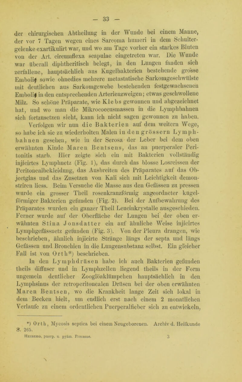 der chirurgischen Abtheiliuig in der Wunde bei einem Manne, der vor 7 Tagen wegen eines Sarcoma humeri in dem Schulter- gelenke exartikulirt war, und wo am Tage vorher ein starkes Illuten von der Art. circumflexa seapulae eingetreten war. Die Wunde war überall diphtheritisch belegt, in den Lungen fanden sich zerfallene, hauptsächlich aus Kugelbakterien bestehende grosse Embolif sowie ohnedies mehrere metastatische Sarkomgeschwiilste mit deutlichen aus Sarkomgewebe bestehenden festgewachsenen Emboli# in den entsprechenden Arterienzweigen; etwas geschwollene Milz. So schöne Präparate, wie Klebs gewonnen und abgezeichnet hat, und wo man die Mikrococcusmassen in die Lymphbahnen sich fortzusetzen sieht, kann ich nicht sagen gewonnen zu haben. Verfolgen wir nun die Bakterien auf dem weitern Wege, so habe ich sie zu wiederholten Malen in den grossem Lymph- bahnen gesehen, wie in der Serosa der Leber bei dem oben erwähnten Kinde Maren Bentsens, das an puerperaler Peri- tonitis starb. Hier zeigte sich ein mit Bakterien vollständig injicirtes Lymplmetz (Fig. 1), das durch das blosse Losreissen der Peritonealbekleidung, das Ausbreiten des Präparates auf das Ob- jectglas und das Zusetzen von Kali sich mit Leichtigkeit demon- striren Hess. Beim Versuche die Masse aus den Gelassen zu pressen wurde ein grosser Theil rosenkranzförmig angeordneter kugel- förmiger Bakterien gefunden (Fig. 2). Bei der Aufbewahrung des Präparates wurden ein ganzer Theil Leucinkrystalle ausgeschieden. Ferner wurde auf der Oberfläche der Lungen bei der oben er- wähnten Stina Jonsdatter ein auf ähnliche Weise injicirtes Lymphgetässuetz gefunden (Fig. 3). Von der Pleura drangen, wie beschrieben, ähnlich injicirte Stränge längs der septa und längs Gelassen und Bronchien in die Lungensubstanz selbst. Ein gleicher Fall ist von Orth*) beschrieben. In den Lymplulrüsen habe ich auch Bakterien gefunden theils diffuser und in Lymphzellen liegend theils in der Form ungemein deutlicher Zooglöaklümpchen hauptsächlich in den Lymphsinus der retroperitonealen Drüsen bei der oben erwähnten Maren Bentsen, wo die Krankheit lange Zeit sich lokal in dem Becken hielt, um endlich erst nach einem 2 monatlichen Verlaufe zu einem ordentlichen Puerperalfieber sich zu entwickeln, *) Orth, Mycosis septica bei einem Neugeborenen. Archivd. Heilkunde S. 265. Heibf.ro, puerp. u. pyäm. Processe. 's 3