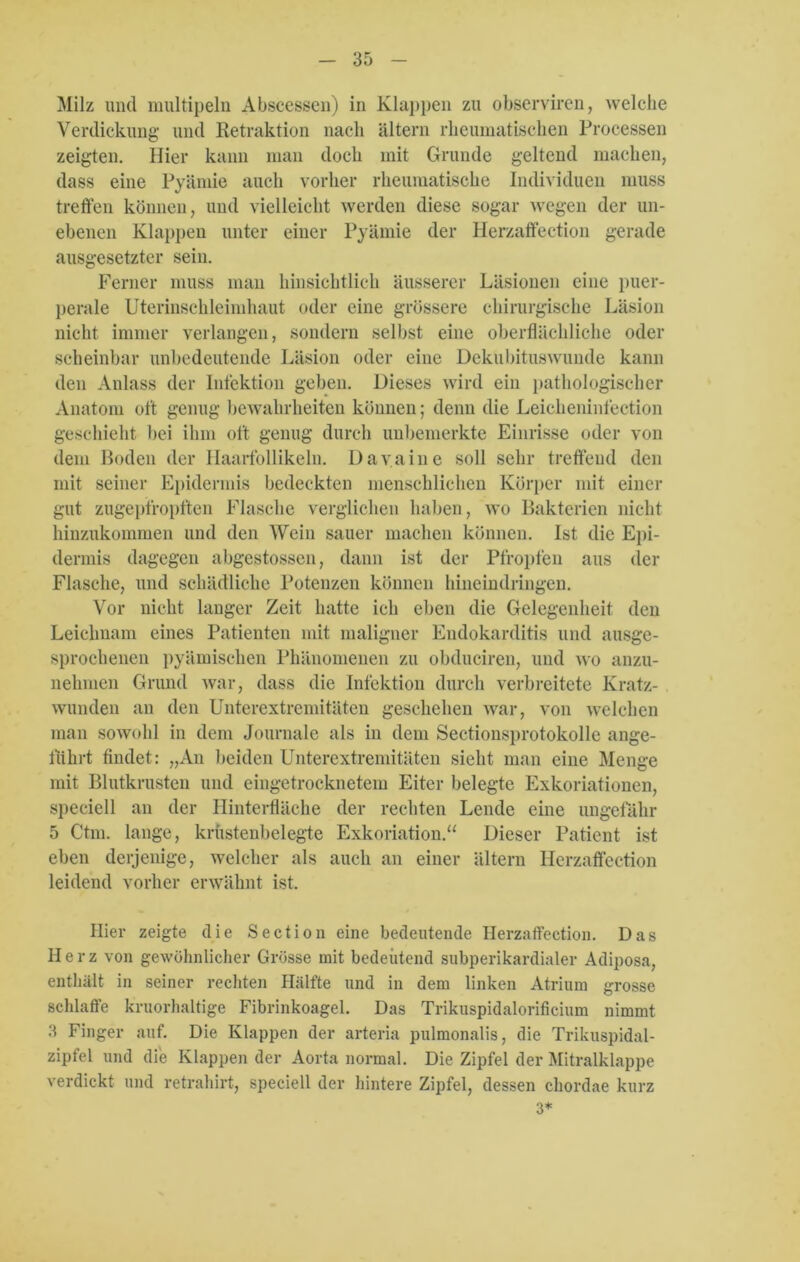 Milz und multipeln Abscessen) in Klappen zu observiren, welche Verdickung und Retraktion nach altern rheumatischen Processen zeigten. Hier kann man doch mit Grunde geltend machen, dass eine Pyämie auch vorher rheumatische Individuen muss treffen können, und vielleicht werden diese sogar wegen der un- ebenen Klappen unter einer Pyämie der Herzaffection gerade ausgesetzter sein. Ferner muss man hinsichtlich äusserer Läsionen eine puer- perale Uterinschleimhaut oder eine grössere chirurgische Läsion nicht immer verlangen, sondern selbst eine oberflächliche oder scheinbar unbedeutende Läsion oder eine Dekubituswunde kann den Anlass der Infektion geben. Dieses wird ein pathologischer Anatom oft genug bewahrheiten können; denn die Leicheninfection geschieht bei ihm oft genug durch unbemerkte Einrisse oder von dem Boden der Haarfollikeln. Davaine soll sehr treffend den mit seiner Epidermis bedeckten menschlichen Körper mit einer gut zugepfropften Flasche verglichen haben, wo Bakterien nicht hinzukommen und den Wein sauer machen können. Ist die Epi- dermis dagegen abgestossen, dann ist der Pfropfen aus der Flasche, und schädliche Potenzen können hineindringen. Vor nicht langer Zeit hatte ich eben die Gelegenheit den Leichnam eines Patienten mit maligner Endokarditis und ausge- sprochenen pyämischen Phänomenen zu obduciren, und wo anzu- nehmen Grund war, dass die Infektion durch verbreitete Kratz- wunden an den Unterextremitäten geschehen war, von welchen man sowohl in dem Journale als in dem Sectionsprotokolle ange- führt findet: „An beiden Unterextremitäten sieht man eine Menge mit Blutkrusten und eingetrocknetem Eiter belegte Exkoriationen, speciell an der Hinterfläche der rechten Lende eine ungefähr 5 Ctm. lange, krüstenbelegte Exkoriation.“ Dieser Patient ist eben derjenige, welcher als auch an einer altern Herzaffection leidend vorher erwähnt ist. Hier zeigte die Section eine bedeutende Herzaffection. Das Herz von gewöhnlicher Grösse mit bedeutend subperikardialer Adiposa, enthält in seiner rechten Hälfte und in dem linken Atrium grosse schlaffe kruorhaltige Fibrinkoagel. Das Trikuspidalorificium nimmt 3 Finger auf. Die Klappen der arteria pulmonalis, die Trikuspidal- zipfel und die Klappen der Aorta normal. Die Zipfel der Mitralklappe verdickt und retrahirt, speciell der hintere Zipfel, dessen chordae kurz 3*