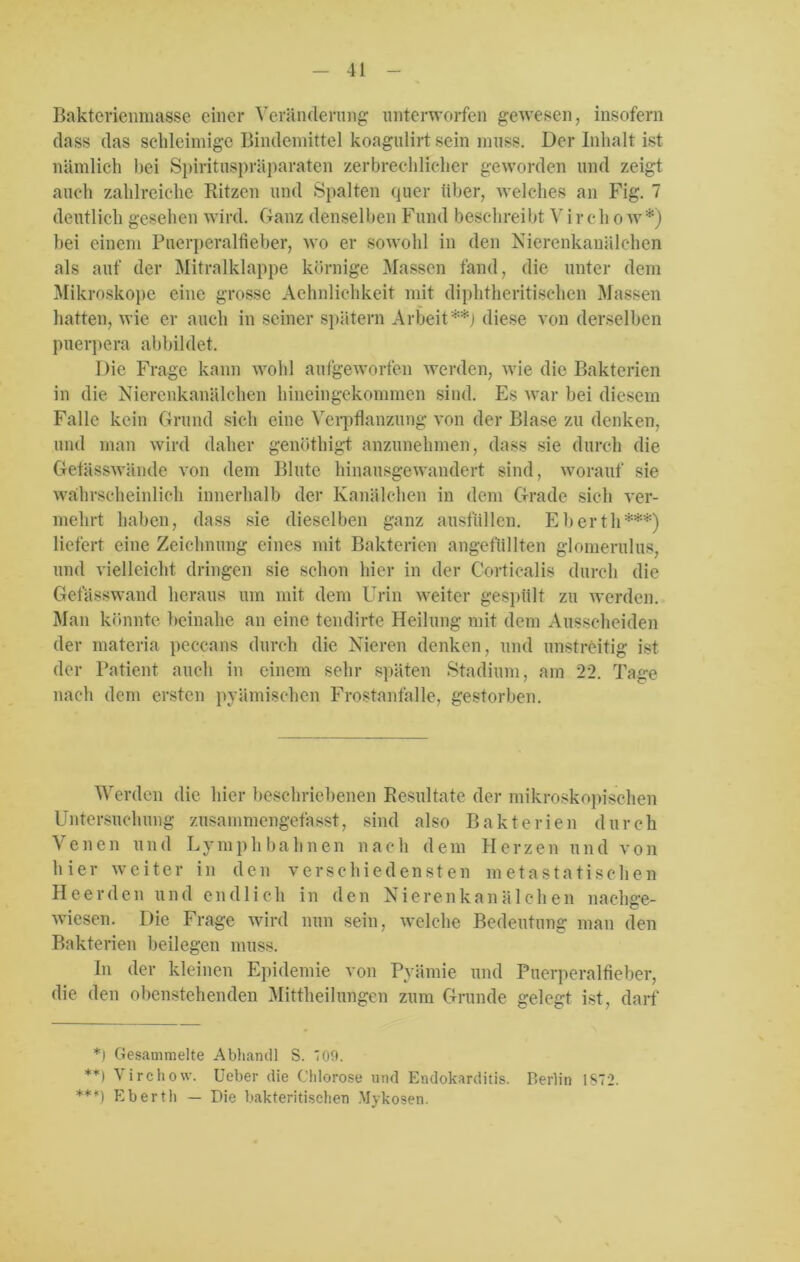 Bakterienmasse einer Veränderung unterworfen gewesen, insofern dass das schleimige Bindemittel koagulirt sein muss. Der Inhalt ist nämlich bei Spirituspräparaten zerbrechlicher geworden und zeigt auch zahlreiche Bitzen und Spalten quer über, welches an Fig. 7 deutlich gesehen wird. Ganz denselben Fund beschreibt V i r e h o w*) hei einem Puerperalfieber, wo er sowohl in den Nierenkanälchen als auf der Mitralklappe körnige Massen fand, die unter dem Mikroskope eine grosse Aehnlichkeit mit diphtheritischen Massen hatten, wie er auch in seiner spätem Arbeit**) diese von derselben puerpera abbildet. Die Frage kann wohl aufgeworfen werden, wie die Bakterien in die Nierenkanälchen hinein gekommen sind. Es war bei diesem Falle kein Grund sich eine Verpflanzung von der Blase zu denken, und man wird daher genöthigt anzunehmen, dass sie durch die Gelässwände von dem Blute hinausgewandert sind, worauf sie wahrscheinlich innerhalb der Kanälchen in dem Grade sich ver- mehrt haben, dass sie dieselben ganz ausfüllen. Eberth***) liefert eine Zeichnung eines mit Bakterien angefüllten glomerulus, und vielleicht dringen sie schon hier in der Corticalis durch die Gefässwand heraus um mit dem Urin weiter gespült zu werden. Man könnte beinahe an eine tendirte Heilung mit dem Ausscheiden der materia peccans durch die Nieren denken, und unstreitig ist der Patient auch in einem sehr späten Stadium, am 22. Tage nach dem ersten pyämischen Frostanfalle, gestorben. Werden die hier beschriebenen Resultate der mikroskopischen Untersuchung zusammengefasst, sind also Bakterien durch Venen und Lymphbahnen nach dem Herzen und von hier weiter in den verschiedensten metastatischen Heer den und endlich in den Nierenkanälchen nachge- wiesen. Die Frage wird nun sein, welche Bedeutung man den Bakterien beilegen muss. In der kleinen Epidemie von Pyämie und Puerperalfieber, die den obenstehenden Mittheilungen zum Grunde gelegt ist, darf *) Gesammelte Abhandl S. '09. **) Virchow. Ueber die Chlorose und Endokarditis. Berlin 1ST2. ***) Eberth — Die bakteritischen Mykosen.