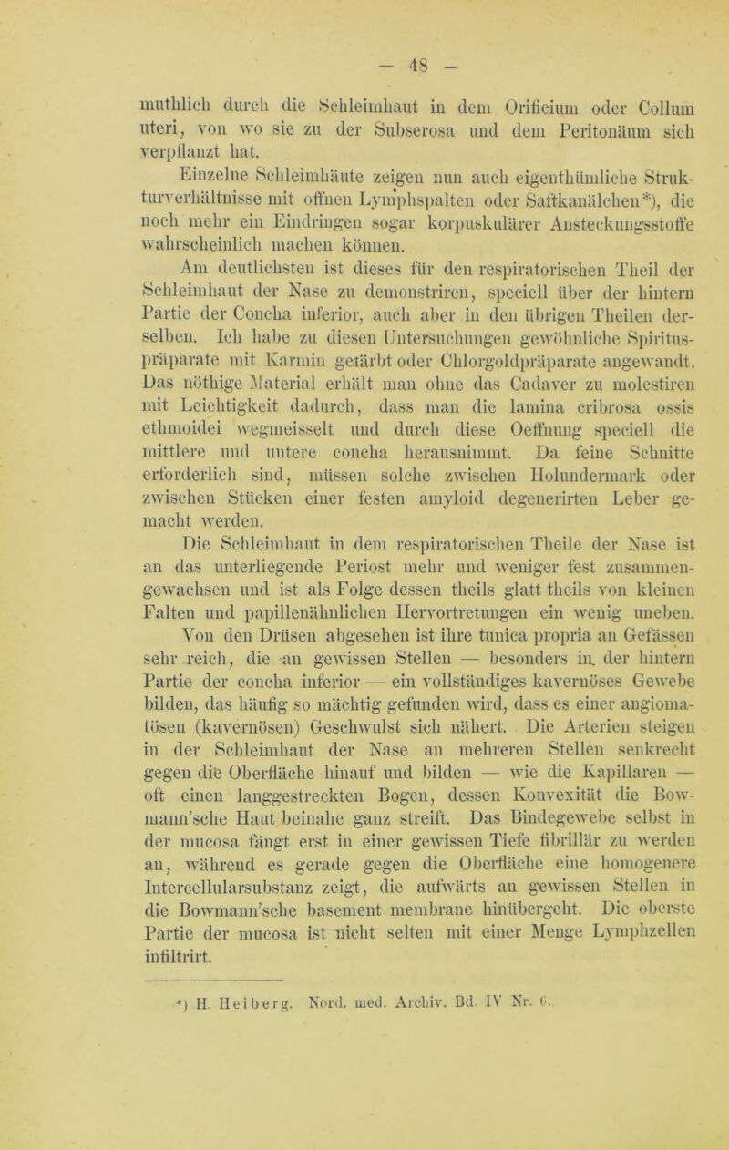 nmtlilich durch die Schleimhaut in dem Orificium oder Collum uteri, von wo sie zu der Subserosa und dem Peritonäum sich verpflanzt hat. Einzelne Schleimhäute zeigen nun auch eigenthiimliche Struk- turverhältnisse mit offnen Lymphspalten oder Saftkanälchen*), die noch mehr ein Eindringen sogar korpuskularer Ansteckungsstoffe wahrscheinlich machen können. Am deutlichsten ist dieses für den respiratorischen Thcil der Schleimhaut der Nase zu demonstriren, speeiell über der hintern Partie der Concha inferior, auch aber in den übrigen Theilen der- selben. Ich habe zu diesen Untersuchungen gewöhnliche Spiritus- präparate mit Karmin geiärbt oder Chlorgoldpräparate angewandt . Das nöthige Material erhält man ohne das Cadaver zu molestiren mit Leichtigkeit dadurch, dass man die lamina cribrosa ossis etlmioidei wegmeisselt und durch diese Oeffmmg speeiell die mittlere und untere concha herausnimmt. Da leine Schnitte erforderlich sind, müssen solche zwischen llolundennark oder zwischen Stücken einer festen amyloid degenerirten Leber ge- macht werden. Die Schleimhaut in dem respiratorischen Tlieile der Nase ist an das unterliegende Periost mehr und weniger fest zusammen- gewachsen und ist als Folge dessen tlieils glatt tlieils von kleinen Falten und papillenähnlichen Iiervortretungen ein wenig uneben. Von den Drüsen abgesehen ist ihre tunica propria an Gelassen sehr reich, die an gewissen Stellen — besonders in, der hintern Partie der concha inferior — ein vollständiges kavernöses Gewebe bilden, das häufig so mächtig gefunden wird, dass es einer angioma- tösen (kavernösen) Geschwulst sich nähert. Die Arterien steigen in der Schleimhaut der Nase an mehreren Stellen senkrecht gegen die Oberfläche hinauf und bilden — wie die Kapillaren — oft einen langgestreckten Bogen, dessen Konvexität die Bow- mann’sche Haut beinahe ganz streift. Das Bindegewebe selbst in der mucosa fängt erst in einer gewissen Tiefe fibrillär zu werden an, während es gerade gegen die Oberfläche eine homogenere Intercellularsubstanz zeigt, die aufwärts an gewissen Stellen in die Bowmann’sche basement membrane hinübergeht. Die oberste Partie der mucosa ist nicht selten mit einer Menge Lymphzellen infiltrirt. *) II. Ileiberg. Nord. med. Archiv. Bd. IV Nr. 0.