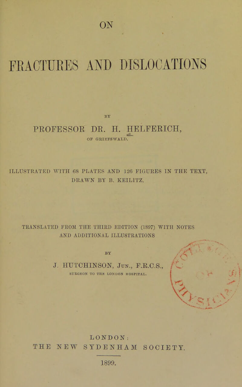 ON FRACTURES AND DISLOCATIONS BY PROFESSOR DR. H. HELFERICH, OP GRI KPS WALD. ILLUSTRATED WITH 68 PLATES AND 126 FIGURES IN THE TEXT, DRAWN BY B. KEILITZ. TRANSLATED FROM THE THIRD EDITION (1897) WITH NOTES AND ADDITIONAL ILLUSTRATIONS BY J. HUTCHINSON, Jun., F.R.C.S., SURGKON TO 111K LONDON HOSPITAL. LONDON: THE NEW SYDENHAM SOCIETY. 1899.