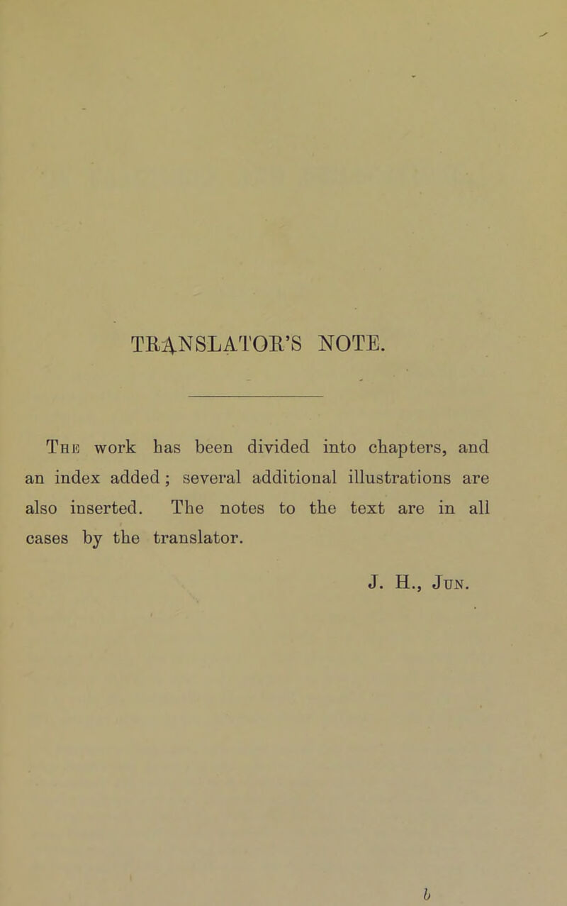 TRANSLATOR’S NOTE. The work has been divided into chapters, and an index added ; several additional illustrations are also inserted. The notes to the text are in all cases by the translator. J. H., Jun. b