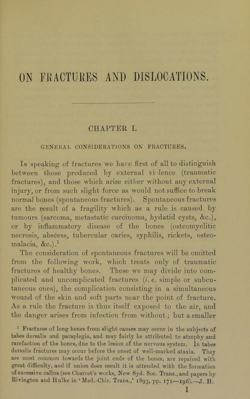 ON FRACTURES AND DISLOCATIONS. CHAPTER I. GENERAL CONSIDERATIONS ON FRACTURES. In speaking of fractures we have first of all to distinguish between those produced by external vi lence (traumatic fractures), and those which arise either without any external injury, or from such slight force as would not suffice to break normal bones (spontaneous fractures). Spontaneous fractures are the result of a fragility which as a rule is caused by tumours (sarcoma, metastatic carcinoma, hydatid cysts, &c.), or by inflammatory disease of the bones (osteomyelitic necrosis, abscess, tubercular caries, syphilis, rickets, osteo- malacia, &C.).1 The consideration of spontaneous fractures will be omitted from the following work, which treats only of traumatic fractures of healthy bones. These we may divide into com- plicated and uncomplicated fractures (/. e. simple or subcu- taneous ones), the complication consisting in a simultaneous wound of the skin and soft parts near the point of fracture. As a rule the fracture is thus itself exposed to the air, and the danger arises from infection from without; but a smaller 1 Fractures o£ long bones from slight causes may occur in the subjects of tabes dorsalis and paraplegia, and may fairly be attributed to atrophy and rarefaction of the bones, due to the lesion of the nervous system. In tabes dorsalis fractures may occur before the onset of well-marked ataxia. They are most common towards the joint ends of the bones, are repaired with great difficult}', and if union does result it is attended with the formation of excessive callus (see Charcot’s works, New Syd. Soc. Trans., and papers by ltivington and Hulke in ‘Med.-Chir. Trans.,’ 1893, pp. 171—196).—J. H.