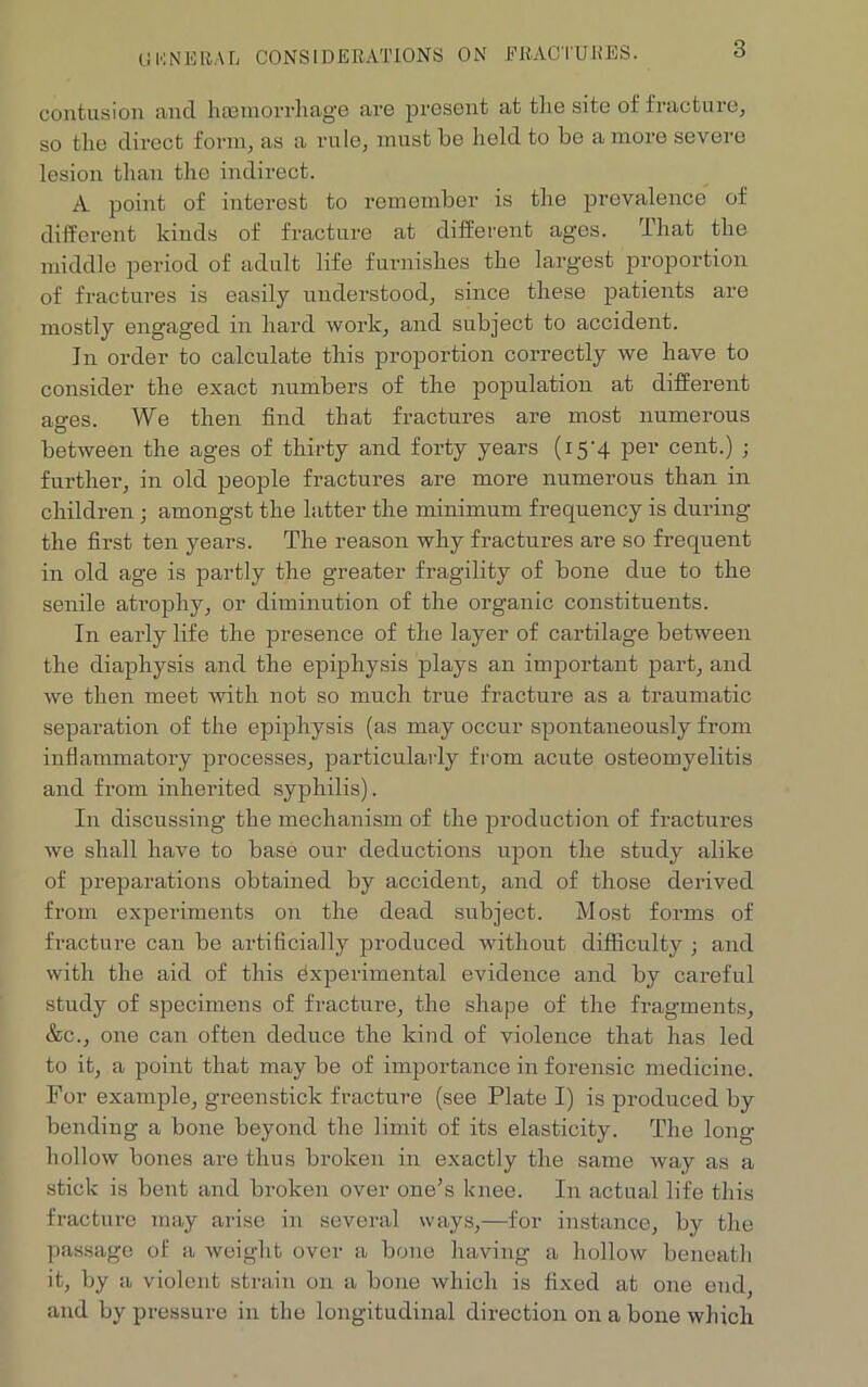 GENERAL CONSIDERATIONS ON FRACTURES. contusion and hcemorrhage are present at the site of fracture, so the direct form, as a rule, must be held to be a more severe lesion than the indirect. A point of interest to remember is the prevalence of different kinds of fracture at different ages. That the middle period of adult life furnishes the largest proportion of fractures is easily understood, since these patients are mostly engaged in hard work, and subject to accident. In order to calculate this proportion correctly we have to consider the exact numbers of the population at different ao-es. We then find that fractures are most numerous between the ages of thirty and forty years (i5'4 per cent.) ; further, in old people fractures are more numerous than in children ; amongst the latter the minimum frequency is during the first ten years. The reason why fractures are so frequent in old age is partly the greater fragility of bone due to the senile atrophy, or diminution of the organic constituents. In early life the presence of the layer of cartilage between the diaphysis and the epiphysis plays an important part, and we then meet with not so much true fracture as a traumatic separation of the epiphysis (as may occur spontaneously from inflammatory processes, particularly from acute osteomyelitis and from inherited syphilis). In discussing the mechanism of the production of fractures we shall have to base our deductions upon the study alike of preparations obtained by accident, and of those dei’ived from experiments on the dead subject. Most forms of fracture can be artificially produced without difficulty ; and with the aid of this experimental evidence and by careful study of specimens of fracture, the shape of the fragments, &c., one can often deduce the kind of violence that has led to it, a point that maybe of importance in forensic medicine. For example, greenstick fracture (see Plate I) is produced by bending a bone beyond the limit of its elasticity. The long- hollow bones are thus broken in exactly the same way as a stick is bent and broken over one’s knee. In actual life this fracture may arise in several ways,—for instance, by the passage of a weight over a bone having a hollow beneath it, by a violent strain on a bone which is fixed at one end, and by pressure in the longitudinal direction on a bone which