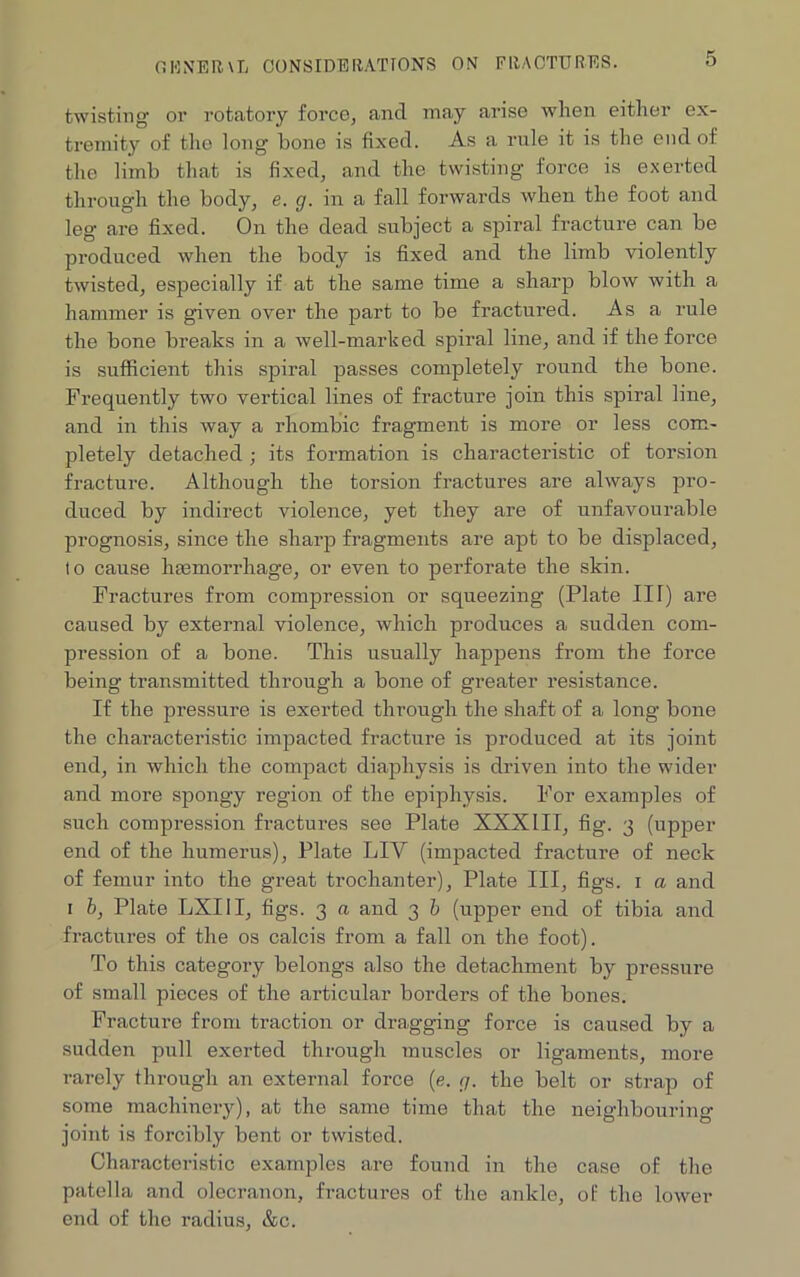 OWNER \L CONSIDERATIONS ON FRACTURES. twisting or rotatory force, and may arise when either ex- tremity of the long bone is fixed. As a rule it is the end of the limb that is fixed, and the twisting force is exerted through the body, e. g. in a fall forwards when the foot and leg are fixed. On the dead subject a spiral fracture can be produced when the body is fixed and the limb violently twisted, especially if at the same time a sharp blow with a hammer is given over the part to be fractured. As a rule the bone breaks in a well-marked spiral line, and if the force is sufficient this spiral passes completely round the bone. Frequently two vertical lines of fracture join this spiral line, and in this way a rhombic fragment is more or less com- pletely detached ; its formation is characteristic of torsion fracture. Although the torsion fractures are always pro- duced by indirect violence, yet they are of unfavourable prognosis, since the sharp fragments are apt to be displaced, lo cause haemorrhage, or even to perforate the skin. Fractures from compression or squeezing (Plate IIT) are caused by external violence, which produces a sudden com- pression of a bone. This usually happens from the force being transmitted through a bone of greater resistance. If the pressure is exerted through the shaft of a long bone the characteristic impacted fracture is produced at its joint end, in which the compact diaphysis is driven into the wider and more spongy region of the epiphysis. For examples of such compression fractures see Plate XXXIII, fig. 3 (upper end of the humerus), Plate LIY (impacted fracture of neck of femur into the great trochanter), Plate III, figs. 1 a and 1 b, Plate LXIII, figs. 3 a and 3 b (upper end of tibia and fractures of the os calcis from a fall on the foot). To this category belongs also the detachment by pressure of small pieces of the articular borders of the bones. Fracture from traction or dragging force is caused by a sudden pull exerted through muscles or ligaments, more rarely through an external force (e. g. the belt or strap of some machinery), at the same time that the neighbouring- joint is forcibly bent or twisted. Characteristic examples are found in the case of the patella and olecranon, fractures of the ankle, of the lower end of the radius, &c.