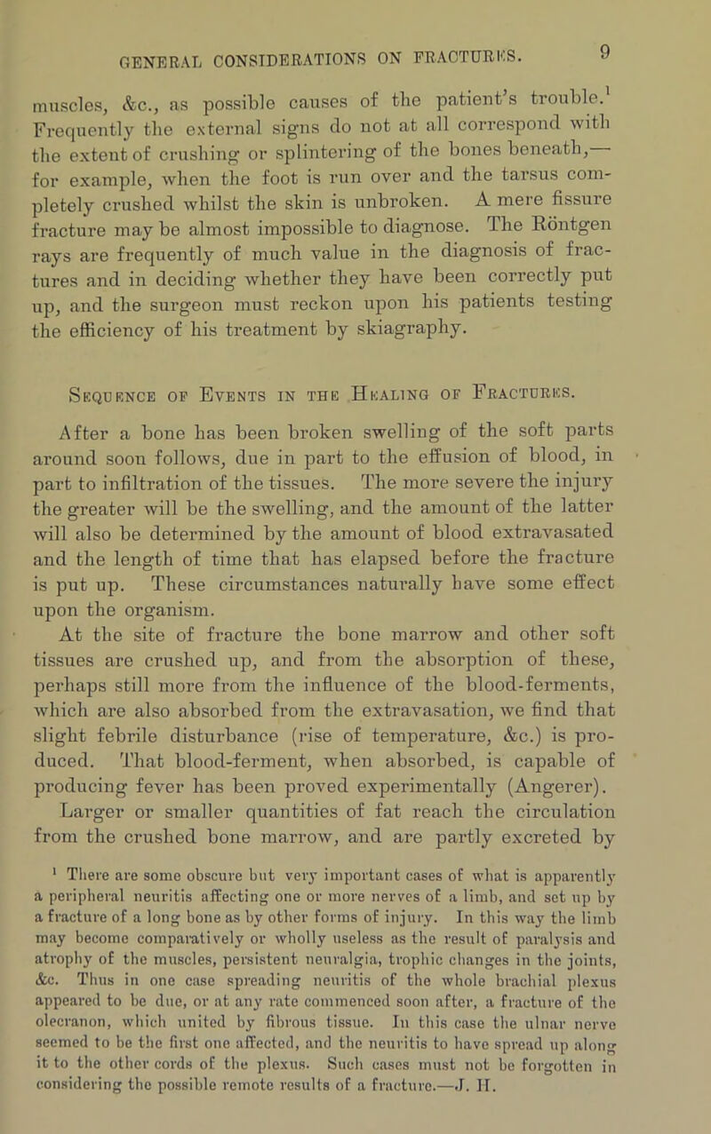 GENERAL CONSIDERATIONS ON FRACTURES. muscles, &c., as possible causes of the patient’s trouble. Frequently the external signs clo not at all correspond with the extent of crushing or splintering of the bones beneath, for example, when the foot is run over and the tarsus com- pletely crushed whilst the shin is unbroken. A mere fissure fracture may be almost impossible to diagnose. The Rontgen rays are frequently of much value in the diagnosis of frac- tures and in deciding whether they have been correctly put up, and the surgeon must reckon upon his patients testing the efficiency of his treatment by skiagraphy. Sequence of Events in the Healing of Fractures. After a bone has been bi’oken swelling of the soft parts around soon follows, due in part to the effusion of blood, in part to infiltration of the tissues. The more severe the injury the greater will be the swelling, and the amount of the latter will also be determined by the amount of blood extravasated and the length of time that has elapsed before the fracture is put up. These circumstances naturally have some effect upon the organism. At the site of fracture the bone marrow and other soft tissues are crushed up, and from the absorption of these, perhaps still more from the influence of the blood-ferments, which are also absorbed from the extravasation, we find that slight febrile disturbance (rise of temperature, &c.) is pro- duced. That blood-ferment, when absorbed, is capable of producing fever has been proved experimentally (Angerer). Larger or smaller quantities of fat reach the circulation from the crushed bone marrow, and are partly excreted by 1 There are some obscure but very important cases of what is apparently a peripheral neuritis affecting one or more nerves of a limb, and set up by a fracture of a long bone as by other forms of injury. In this way the limb may become comparatively or wholly useless as the result of paralysis and atrophy of the muscles, persistent neuralgia, trophic changes in the joints, &c. Thus in one case spreading neuritis of the whole brachial plexus appeared to be due, or at any rate commenced soon after, a fracture of the olecranon, which united by fibrous tissue. In this case the ulnar nerve seemed to be the first one affected, and the neuritis to have spread up along it to the other cords of the plexus. Such cases must not be forgotten in considering the possible remote results of a fracture.—J. II.