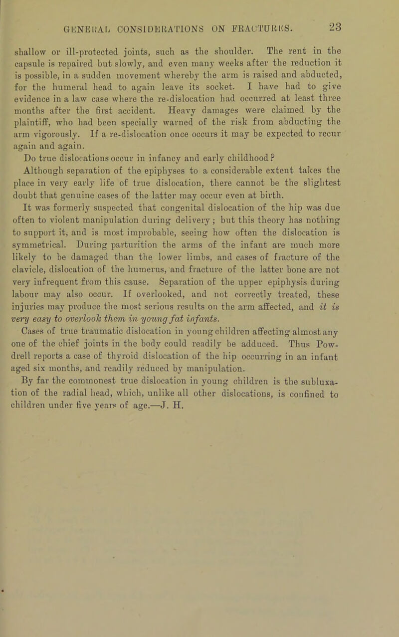shallow or ill-protected joints, such as the shoulder. The rent in the capsule is repaired but slowly, and even many weeks after the reduction it is possible, in a sudden movement whereby the arm is raised and abducted, for the humeral head to again leave its socket. I have had to give evidence in a law case where the re-dislocation had occurred at least three months after the first accident. Heavy damages were claimed by the plaintiff, who had been specially warned of the risk from abducting the arm vigorously. If a re-dislocation once occurs it may be expected to recur again and again. Do true dislocations occur in infancy and early childhood? Although separation of the epiphyses to a considerable extent takes the place in very early life of true dislocation, there cannot be the slightest doubt that genuine cases of the latter may occur even at birth. It was formerly suspected that congenital dislocation of the hip was due often to violent manipulation during delivery ; but this theory has nothing to support it, and is most improbable, seeing how often the dislocation is symmetrical. During parturition the arms of the infant are much more likely to be damaged than the lower limbs, and cases of fracture of the clavicle, dislocation of the humerus, and fracture of the latter bone are not very infrequent from this cause. Separation of the upper epiphysis during labour may also occur. If overlooked, and not correctly treated, these injuries may produce the most serious results on the arm affected, and it is very easy to overlook them in young fat infants. Cases of true traumatic dislocation in young children affecting almost any one of the chief joints in the body could readily be adduced. Thus Pow- drell reports a case of thyroid dislocation of the hip occurring in an infant aged six months, and readily reduced by manipulation. By far the commonest true dislocation in young children is the subluxa- tion of the radial head, which, unlike all other dislocations, is confined to children under five years of age.—J. H.