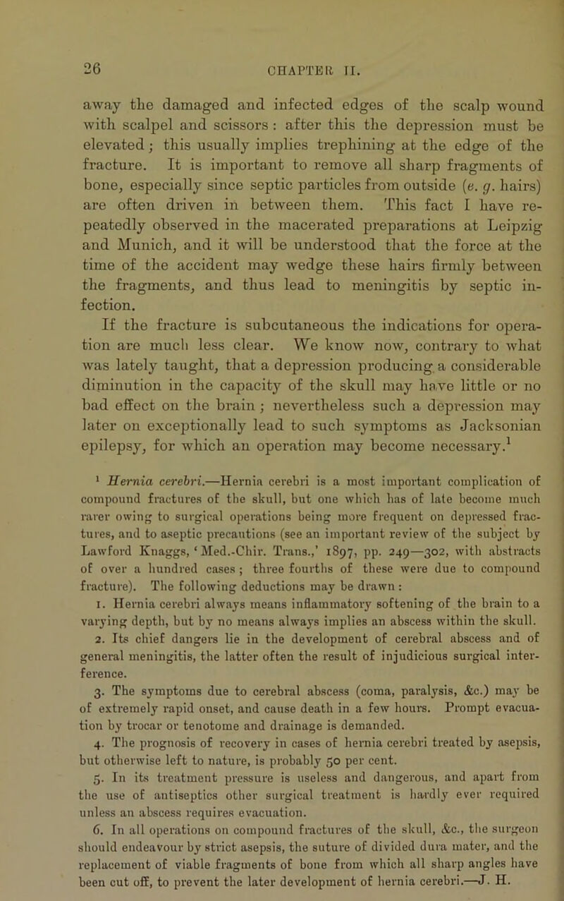 away the damaged and infected edges of the scalp wound with scalpel and scissors : after this the depression must be elevated • this usually implies trephining at the edge of the fracture. It is important to remove all sharp fragments of bone, especially since septic particles from outside (e. g. hairs) are often driven in between them. This fact I have re- peatedly observed in the macerated preparations at Leipzig and Munich, and it will be understood that the force at the time of the accident may wedge these hairs firmly between the fragments, and thus lead to meningitis by septic in- fection. If the fracture is subcutaneous the indications for opera- tion are mucli less clear. We know now, contrai’y to what was lately taught, that a depression producing a considerable diminution in the capacity of the skull may have little or no bad effect on the brain ; nevertheless such a depression may later on exceptionally lead to such symptoms as Jacksonian epilepsy, for which an operation may become necessary.1 1 Hernia cerebri.—Hernia cerebri is a most important complication of compound fractures of the skull, but one which has of late become much rarer owing to surgical operations being more frequent on depressed frac- tures, and to aseptic precautions (see an important review of the subject by Lawford Ifnaggs, ‘ Med.-Chir. Trans.,’ 1897, pp. 249—302, with abstracts of over a hundred cases ; three fourths of these were due to compound fracture). The following deductions may be drawn : 1. Hernia cerebri always means inflammatory softening of the brain to a varying depth, but by no means always implies an abscess within the skull. 2. Its chief dangers lie in the development of cerebral abscess and of general meningitis, the latter often the result of injudicious surgical inter- ference. 3. The symptoms due to cerebral abscess (coma, paralysis, &c.) may be of extremely rapid onset, and cause death in a few hours. Prompt evacua- tion by trocar or tenotome and drainage is demanded. 4. The prognosis of recovery in cases of hernia cerebri treated by asepsis, but otherwise left to nature, is probably 50 per cent. 5. In its treatment pressure is useless and dangerous, and apart from the use of antiseptics other surgical treatment is hardly ever required unless an abscess requires evacuation. 6. In all operations on compound fractures of the skull, &c., the surgeon should endeavour by strict asepsis, the suture of divided dura mater, and the replacement of viable fragments of bone from which all sharp angles have been cut off, to prevent the later development of hernia cerebri.—J. H.